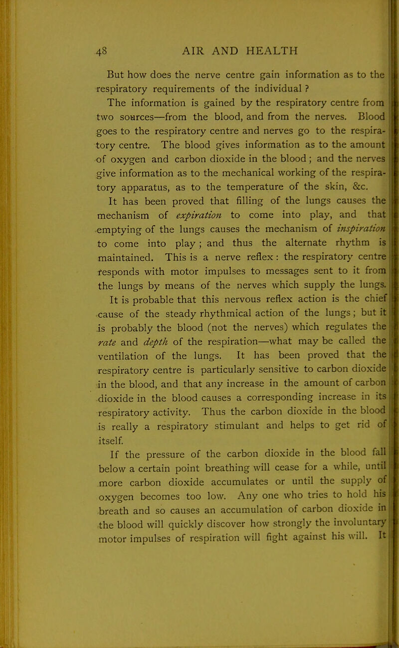 But how does the nerve centre gain information as to the respiratory requirements of the individual ? The information is gained by the respiratory centre from two sources—from the blood, and from the nerves. Blood goes to the respiratory centre and nerves go to the respira- tory centre. The blood gives information as to the amount -of oxygen and carbon dioxide in the blood ; and the nerves give information as to the mechanical working of the respira- tory apparatus, as to the temperature of the skin, &c. It has been proved that filling of the lungs causes the mechanism of expiration to come into play, and that -emptying of the lungs causes the mechanism of inspiration to come into play; and thus the alternate rhythm is maintained. This is a nerve reflex : the respiratory centre fesponds with motor impulses to messages sent to it from the lungs by means of the nerves which supply the lungs. It is probable that this nervous reflex action is the chief ■cause of the steady rhythmical action of the lungs; but it is probably the blood (not the nerves) which regulates the rate and depth of the respiration—what may be called the ventilation of the lungs. It has been proved that the respiratory centre is particularly sensitive to carbon dioxide in the blood, and that any increase in the amount of carbon dioxide in the blood causes a corresponding increase in its respiratory activity. Thus the carbon dioxide in the blood is really a respiratory stimulant and helps to get rid of itself If the pressure of the carbon dioxide in the blood fall below a certain point breathing will cease for a while, until more carbon dioxide accumulates or until the supply of oxygen becomes too low. Any one who tries to hold his breath and so causes an accumulation of carbon dioxide in the blood will quickly discover how strongly the involuntary motor impulses of respiration will fight against his will. It