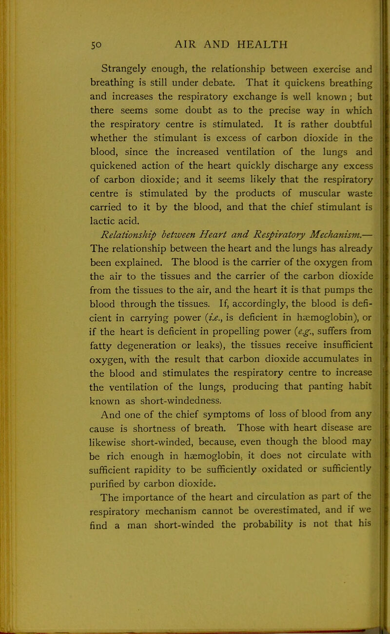 Strangely enough, the relationship between exercise and breathing is still under debate. That it quickens breathing and increases the respiratory exchange is well known ; but there seems some doubt as to the precise way in which the respiratory centre is stimulated. It is rather doubtful whether the stimulant is excess of carbon dioxide in the blood, since the increased ventilation of the lungs and quickened action of the heart quickly discharge any excess of carbon dioxide; and it seems likely that the respiratory centre is stimulated by the products of muscular waste carried to it by the blood, and that the chief stimulant is lactic acid. Relationship between Heart and Respiratory Mechanism.— The relationship between the heart and the lungs has already been explained. The blood is the carrier of the oxygen from the air to the tissues and the carrier of the carbon dioxide from the tissues to the air, and the heart it is that pumps the blood through the tissues. If, accordingly, the blood is defi- cient in carrying power {i,e., is deficient in haemoglobin), or if the heart is deficient in propelling power {e.g., suffers from fatty degeneration or leaks), the tissues receive insufficient oxygen, with the result that carbon dioxide accumulates in the blood and stimulates the respiratory centre to increase the ventilation of the lungs, producing that panting habit known as short-windedness. And one of the chief symptoms of loss of blood from any cause is shortness of breath. Those with heart disease are likewise short-winded, because, even though the blood may be rich enough in haemoglobin; it does not circulate with sufficient rapidity to be sufficiently oxidated or sufficiently purified by carbon dioxide. The importance of the heart and circulation as part of the respiratory mechanism cannot be overestimated, and if we find a man short-winded the probability is not that his