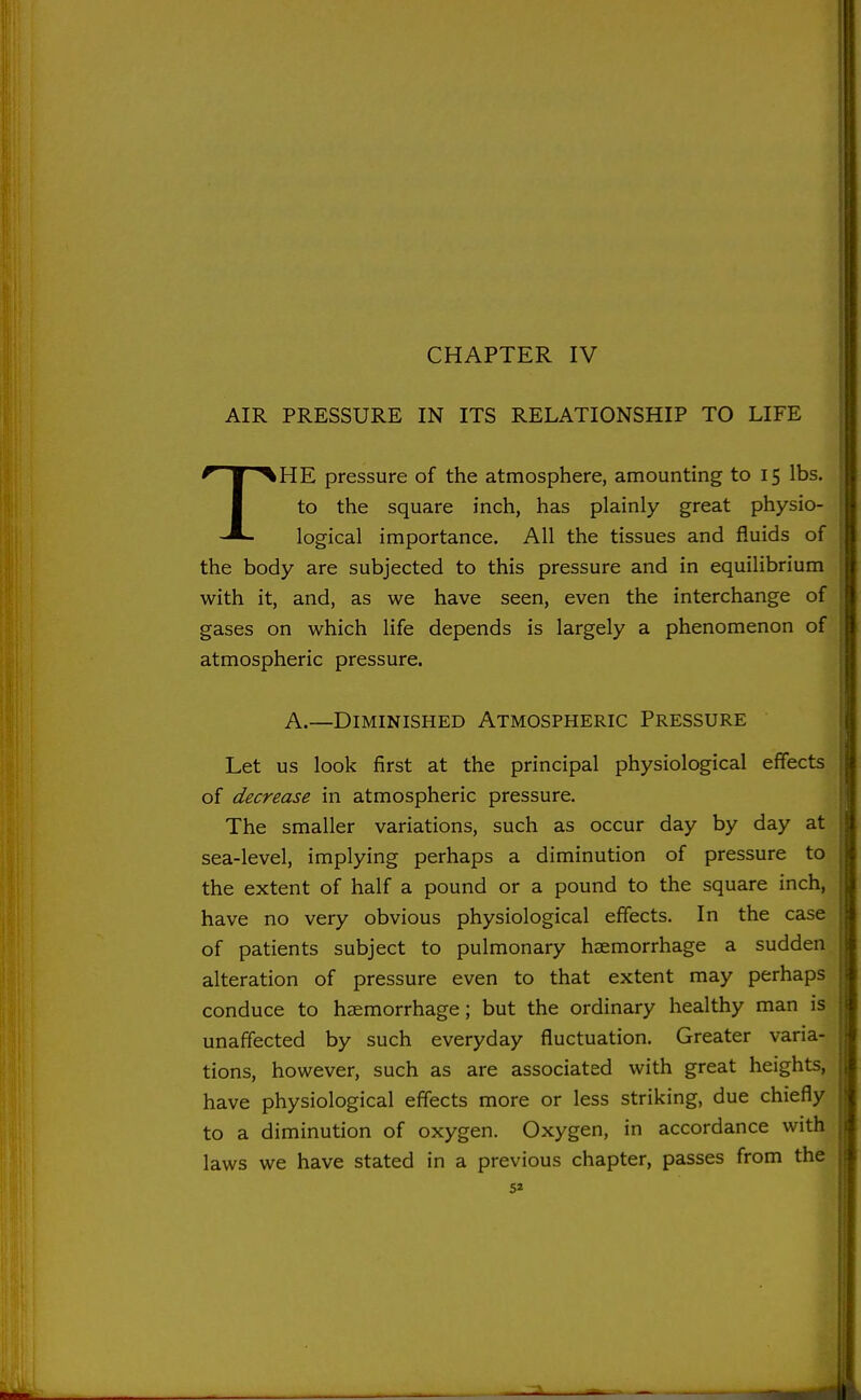 CHAPTER IV AIR PRESSURE IN ITS RELATIONSHIP TO LIFE THE pressure of the atmosphere, amounting to 15 lbs. to the square inch, has plainly great physio- logical importance. All the tissues and fluids of the body are subjected to this pressure and in equilibrium with it, and, as we have seen, even the interchange of gases on which life depends is largely a phenomenon of atmospheric pressure. A.—Diminished Atmospheric Pressure Let us look first at the principal physiological effects of decrease in atmospheric pressure. The smaller variations, such as occur day by day at sea-level, implying perhaps a diminution of pressure to the extent of half a pound or a pound to the square inch, have no very obvious physiological effects. In the case of patients subject to pulmonary haemorrhage a sudden alteration of pressure even to that extent may perhaps conduce to haemorrhage; but the ordinary healthy man is unaffected by such everyday fluctuation. Greater varia- tions, however, such as are associated with great heights, have physiological effects more or less striking, due chiefly to a diminution of oxygen. Oxygen, in accordance with laws we have stated in a previous chapter, passes from the