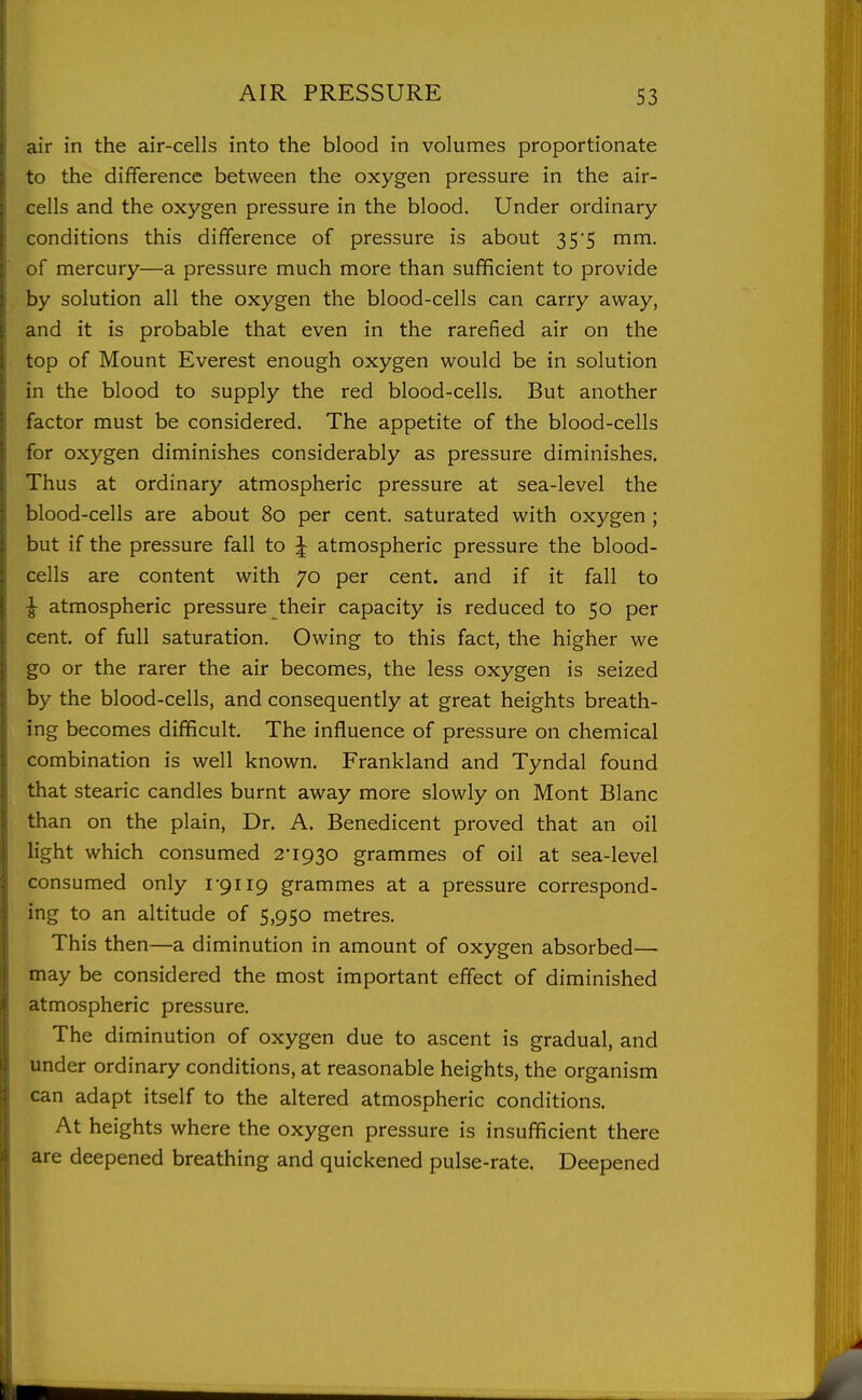 air in the air-cells into the blood in volumes proportionate to the difference between the oxygen pressure in the air- cells and the oxygen pressure in the blood. Under ordinary conditions this difference of pressure is about 35*5 mm. of mercury—a pressure much more than sufficient to provide by solution all the oxygen the blood-cells can carry away, and it is probable that even in the rarefied air on the top of Mount Everest enough oxygen would be in solution in the blood to supply the red blood-cells. But another factor must be considered. The appetite of the blood-cells for oxygen diminishes considerably as pressure diminishes. Thus at ordinary atmospheric pressure at sea-level the blood-cells are about 80 per cent, saturated with oxygen ; but if the pressure fall to J atmospheric pressure the blood- cells are content with 70 per cent, and if it fall to !; atmospheric pressure their capacity is reduced to 50 per cent, of full saturation. Owing to this fact, the higher we go or the rarer the air becomes, the less oxygen is seized by the blood-cells, and consequently at great heights breath- ing becomes difficult. The influence of pressure on chemical combination is well known. Frankland and Tyndal found that stearic candles burnt away more slowly on Mont Blanc than on the plain, Dr. A. Benedicent proved that an oil light which consumed 2-1930 grammes of oil at sea-level consumed only 1-9119 grammes at a pressure correspond- ing to an altitude of 5,950 metres. This then—a diminution in amount of oxygen absorbed— may be considered the most important effect of diminished atmospheric pressure. The diminution of oxygen due to ascent is gradual, and under ordinary conditions, at reasonable heights, the organism can adapt itself to the altered atmospheric conditions. At heights where the oxygen pressure is insufficient there are deepened breathing and quickened pulse-rate. Deepened