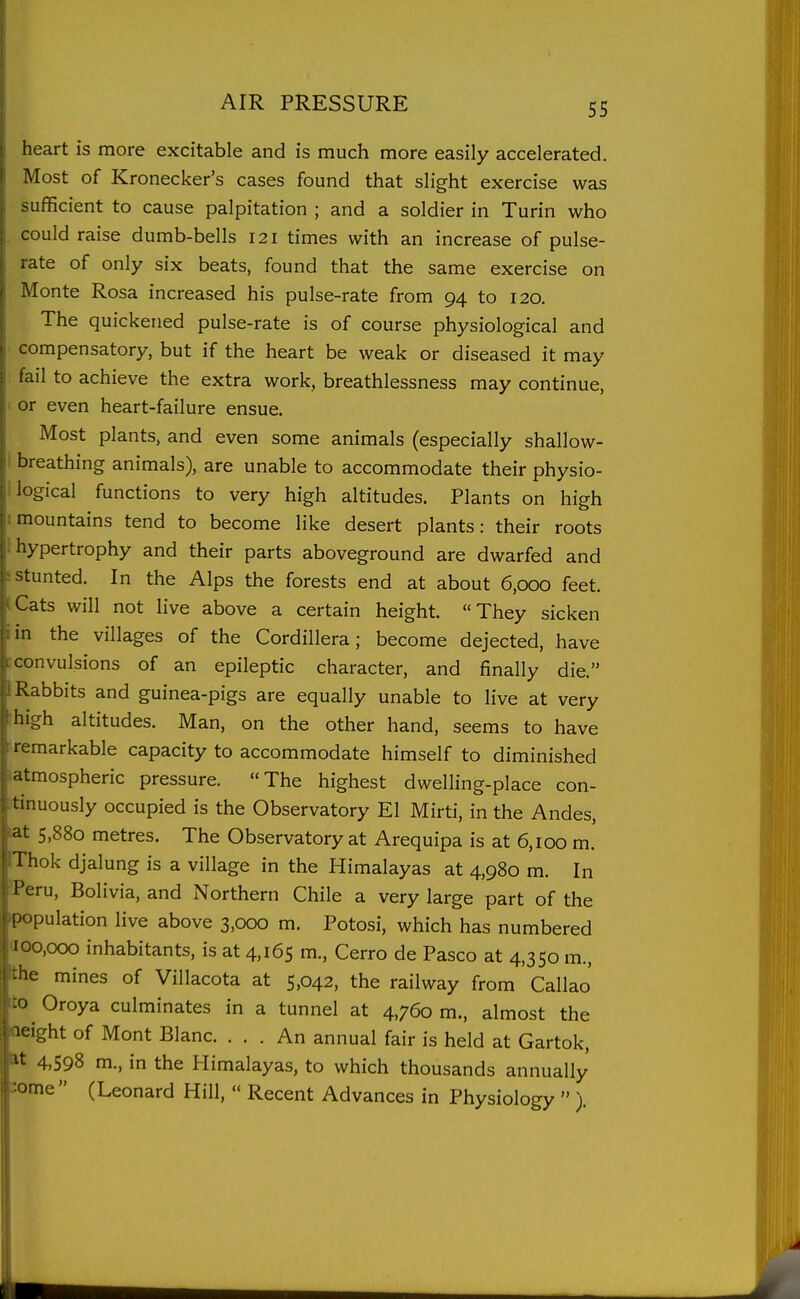 heart is more excitable and is much more easily accelerated. Most of Kronecker's cases found that slight exercise was sufficient to cause palpitation ; and a soldier in Turin who could raise dumb-bells 121 times with an increase of pulse- ate of only six beats, found that the same exercise on Alonte Rosa increased his pulse-rate from 94 to 120. The quickened pulse-rate is of course physiological and compensatory, but if the heart be weak or diseased it may I ail to achieve the extra work, breathlessness may continue, or even heart-failure ensue. Most plants, and even some animals (especially shallow- breathing animals), are unable to accommodate their physio- logical functions to very high altitudes. Plants on high mountains tend to become like desert plants: their roots hypertrophy and their parts aboveground are dwarfed and stunted. In the Alps the forests end at about 6,000 feet. Cats will not live above a certain height. They sicken in the villages of the Cordillera; become dejected, have convulsions of an epileptic character, and finally die. Rabbits and guinea-pigs are equally unable to live at very high altitudes. Man, on the other hand, seems to have remarkable capacity to accommodate himself to diminished atmospheric pressure. The highest dwelling-place con- tinuously occupied is the Observatory El Mirti, in the Andes, at 5,880 metres. The Observatory at Arequipa is at 6,100 m. Thok djalung is a village in the Himalayas at 4,980 m. In I'eru, Bolivia, and Northern Chile a very large part of the [copulation live above 3,000 m. Potosi, which has numbered 100,000 inhabitants, is at 4,165 m., Cerro de Pasco at 4,350 m., :he mines of Villacota at 5,042, the railway from Callao Oroya culminates in a tunnel at 4,760 m., almost the '^ight of Mont Blanc. ... An annual fair is held at Gartok, 4,598 m., in the Himalayas, to which thousands annually ome  (Leonard Hill,  Recent Advances in Physiology  ).