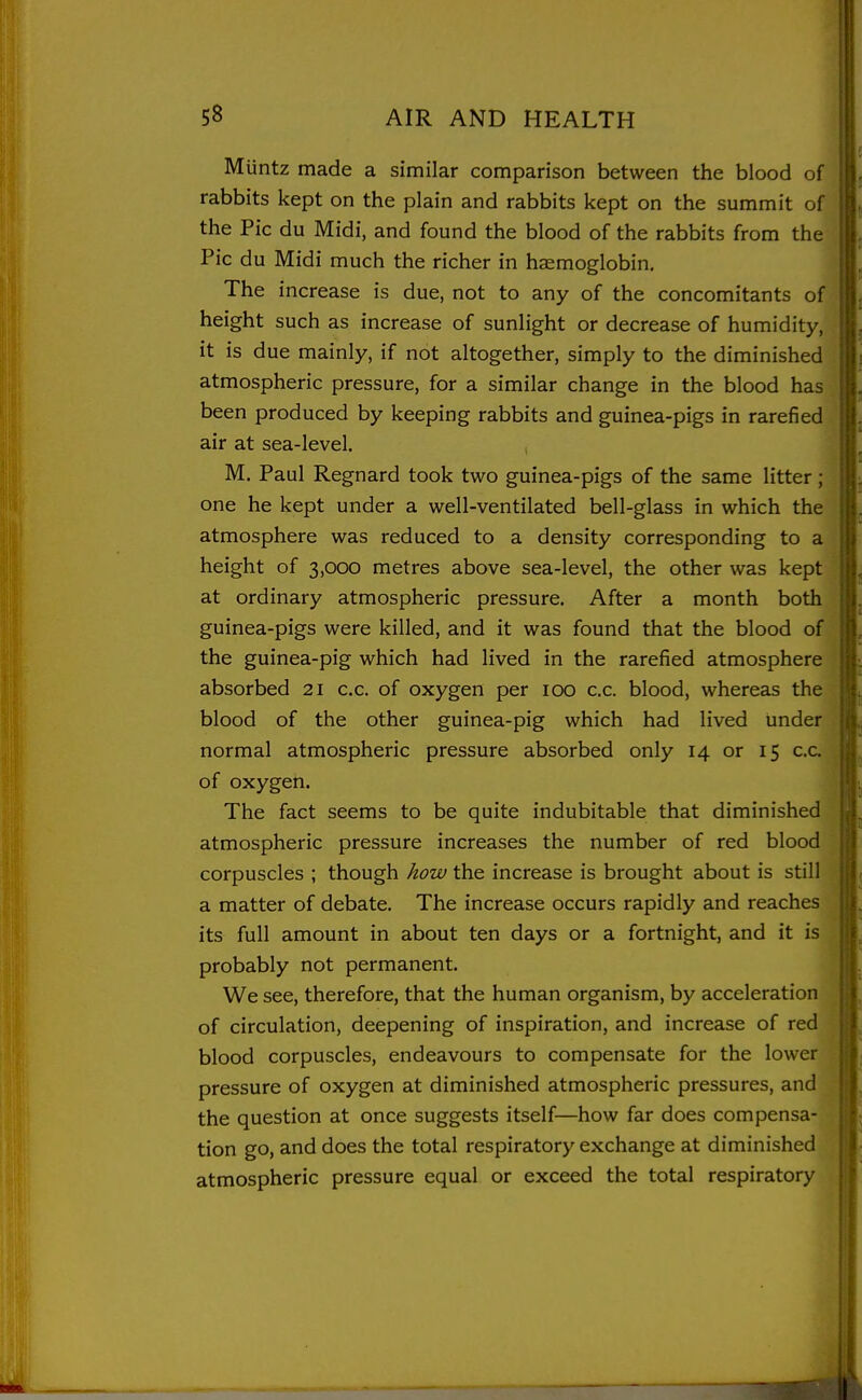 Muntz made a similar comparison between the blood of rabbits kept on the plain and rabbits kept on the summit of the Pic du Midi, and found the blood of the rabbits from the Pic du Midi much the richer in haemoglobin. The increase is due, not to any of the concomitants of height such as increase of sunlight or decrease of humidity, it is due mainly, if not altogether, simply to the diminished atmospheric pressure, for a similar change in the blood has been produced by keeping rabbits and guinea-pigs in rarefied air at sea-level. , M. Paul Regnard took two guinea-pigs of the same litter; one he kept under a well-ventilated bell-glass in which the atmosphere was reduced to a density corresponding to a height of 3,000 metres above sea-level, the other was kept at ordinary atmospheric pressure. After a month both guinea-pigs were killed, and it was found that the blood of the guinea-pig which had lived in the rarefied atmosphere absorbed 21 c.c. of oxygen per 100 c.c. blood, whereas the blood of the other guinea-pig which had lived under normal atmospheric pressure absorbed only 14 or 15 c.c. of oxygen. The fact seems to be quite indubitable that diminished atmospheric pressure increases the number of red blood corpuscles ; though how the increase is brought about is still a matter of debate. The increase occurs rapidly and reaches its full amount in about ten days or a fortnight, and it is probably not permanent. We see, therefore, that the human organism, by acceleration of circulation, deepening of inspiration, and increase of red blood corpuscles, endeavours to compensate for the lower pressure of oxygen at diminished atmospheric pressures, and the question at once suggests itself—how far does compensa- tion go, and does the total respiratory exchange at diminished atmospheric pressure equal or exceed the total respiratory