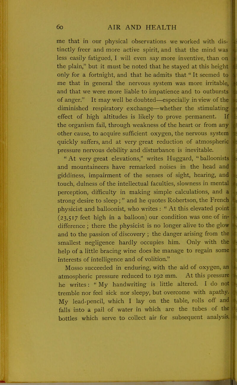 me that in our physical observations we worked with dis- tinctly freer and more active spirit, and that the mind was less easily fatigued, I will even say more inventive, than on the plain, but it must be noted that he stayed at this heigh only for a fortnight, and that he admits that  It seemed to me that in general the nervous system was more irritable, and that we were more liable to impatience and to outbursts of anger. It may well be doubted—especially in view of the diminished respiratory exchange—whether the stimulating effect of high altitudes is likely to prove permanent. If the organism fail, through weakness of the heart or from any other cause, to acquire sufficient oxygen, the nervous system quickly suffers, and at very great reduction of atmospheric pressure nervous debility and disturbance is inevitable. At very great elevations, writes Huggard, balloonists and mountaineers have remarked noises in the head and giddiness, impairment of the senses of sight, hearing, and touch, dulness of the intellectual faculties, slowness in mental perception, difficulty in making simple calculations, and a strong desire to sleep ;  and he quotes Robertson, the French physicist and balloonist, who writes :  At this elevated point (23,517 feet high in a balloon) our condition was one of in- difference ; there the physicist is no longer alive to the glow and to the passion of discovery ; the danger arising from the >i smallest negligence hardly occupies him. Only with the if help of a little bracing wine does he manage to regain some f interests of intelligence and of volition. Mosso succeeded in enduring, with the aid of oxygen, an ;! atmospheric pressure reduced to 192 mm. At this pressure ji he writes:  My handwriting is little altered. I do not pi tremble nor feel sick nor sleepy, but overcome with apathy. |(| My lead-pencil, which I lay on the table, rolls oflf and| j[. falls into a pail of water in which are the tubes of the|(i bottles which serve to collect air for subsequent analysis, j f