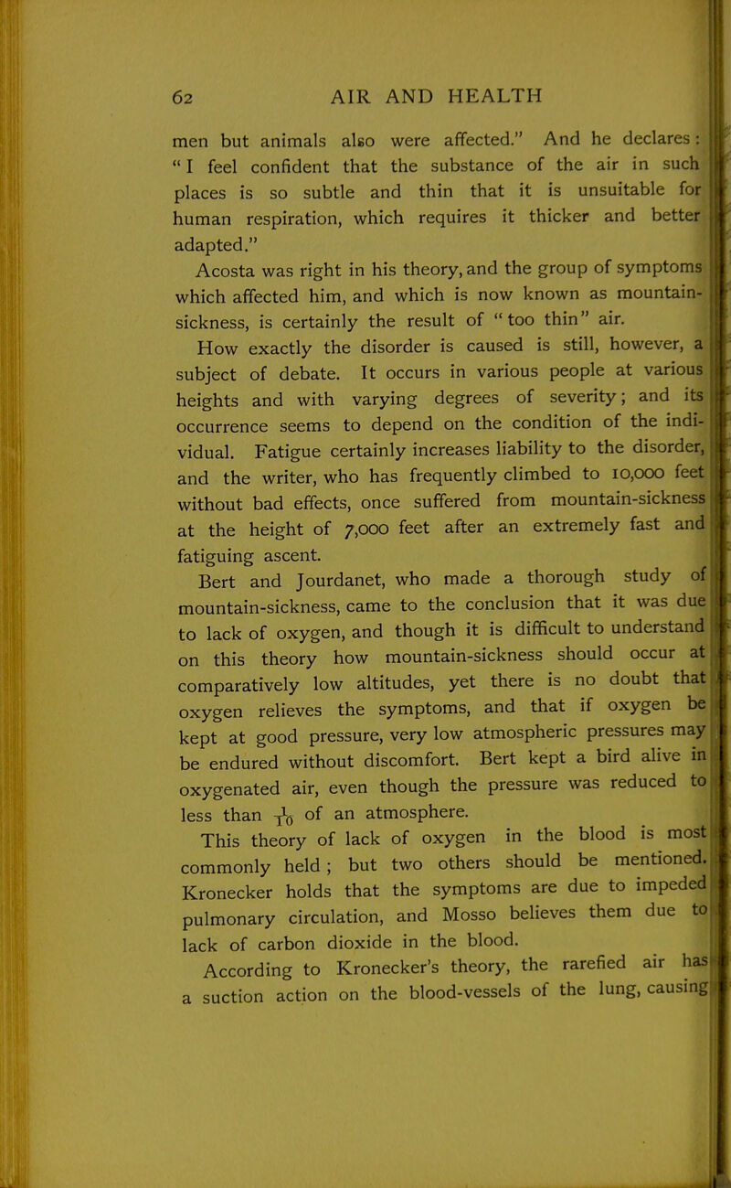 men but animals also were affected. And he declares:  I feel confident that the substance of the air in such places is so subtle and thin that it is unsuitable for human respiration, which requires it thicker and better adapted. Acosta was right in his theory, and the group of symptoms which affected him, and which is now known as mountain- sickness, is certainly the result of too thin air. How exactly the disorder is caused is still, however, a subject of debate. It occurs in various people at various heights and with varying degrees of severity; and its occurrence seems to depend on the condition of the indi- vidual. Fatigue certainly increases liability to the disorder, and the writer, who has frequently climbed to 10,000 feet without bad effects, once suffered from mountain-sickness at the height of 7,000 feet after an extremely fast and fatiguing ascent. Bert and Jourdanet, who made a thorough study of mountain-sickness, came to the conclusion that it was due to lack of oxygen, and though it is difficult to understand on this theory how mountain-sickness should occur at comparatively low altitudes, yet there is no doubt that oxygen relieves the symptoms, and that if oxygen be kept at good pressure, very low atmospheric pressures may be endured without discomfort. Bert kept a bird alive in oxygenated air, even though the pressure was reduced to less than -^q of an atmosphere. This theory of lack of oxygen in the blood is most commonly held; but two others should be mentioned. Kronecker holds that the symptoms are due to impeded pulmonary circulation, and Mosso believes them due to lack of carbon dioxide in the blood. According to Kronecker's theory, the rarefied air has a suction action on the blood-vessels of the lung, causing