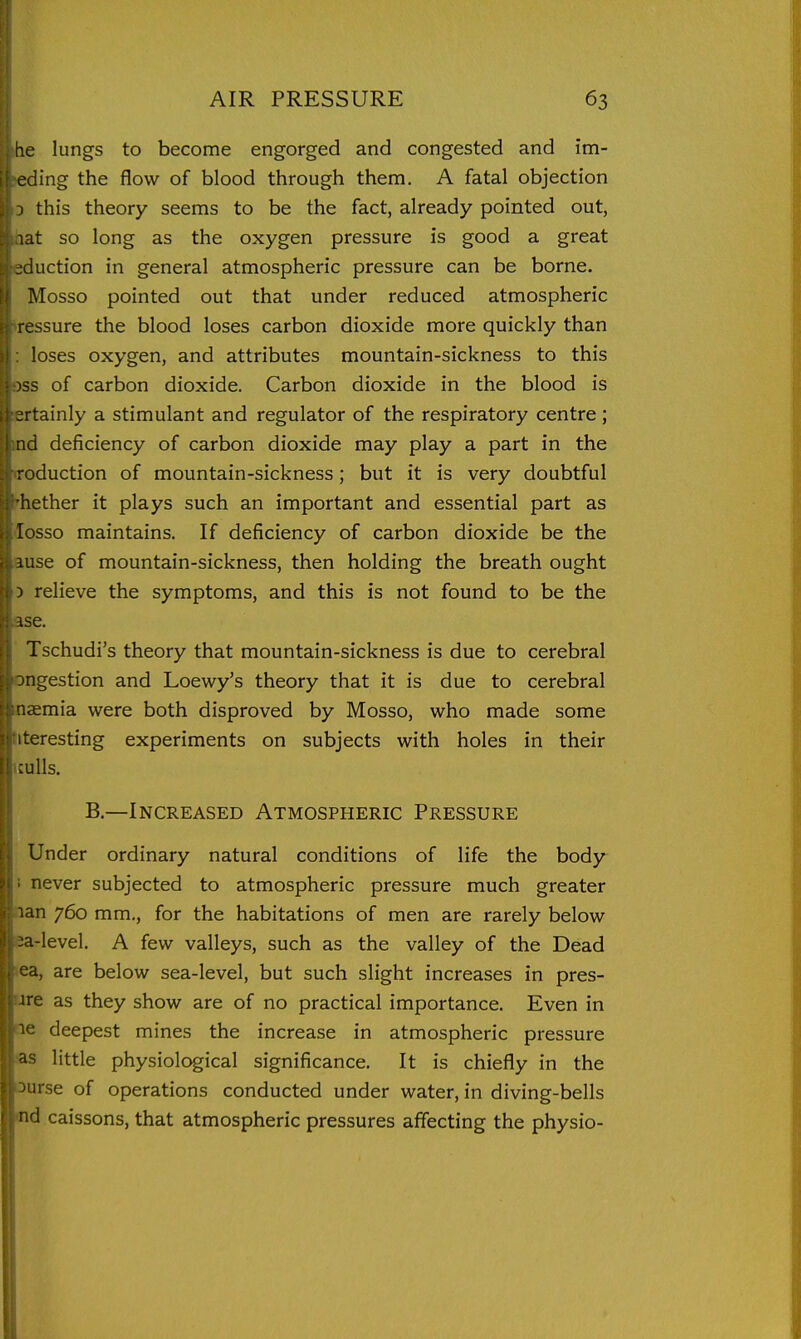 he lungs to become engorged and congested and im- Jing the flow of blood through them. A fatal objection this theory seems to be the fact, already pointed out, lat so long as the oxygen pressure is good a great eduction in general atmospheric pressure can be borne. Mosso pointed out that under reduced atmospheric ressure the blood loses carbon dioxide more quickly than loses oxygen, and attributes mountain-sickness to this iss of carbon dioxide. Carbon dioxide in the blood is ortainly a stimulant and regulator of the respiratory centre ; nd deficiency of carbon dioxide may play a part in the reduction of mountain-sickness; but it is very doubtful hether it plays such an important and essential part as losso maintains. If deficiency of carbon dioxide be the mse of mountain-sickness, then holding the breath ought 5 relieve the symptoms, and this is not found to be the ;-5e. Tschudi's theory that mountain-sickness is due to cerebral ingestion and Loewy's theory that it is due to cerebral n<Emia were both disproved by Mosso, who made some iteresting experiments on subjects with holes in their ;ulls. B.—Increased Atmospheric Pressure Under ordinary natural conditions of life the body never subjected to atmospheric pressure much greater lan 760 mm., for the habitations of men are rarely below -a-Ievel. A few valleys, such as the valley of the Dead a, are below sea-level, but such slight increases in pres- ire as they show are of no practical importance. Even in ic deepest mines the increase in atmospheric pressure ''^ little physiological significance. It is chiefly in the irse of operations conducted under water, in diving-bells d caissons, that atmospheric pressures affecting the physio-