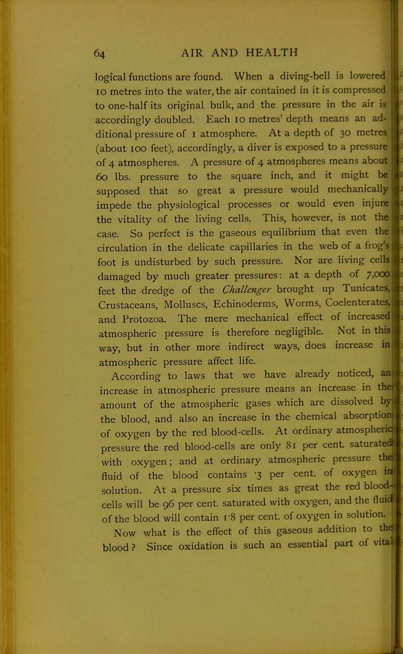 logical functions are found. When a diving-bell is lowered lO metres into the water, the air contained in it is compressed to one-half its original bulk, and the pressure in the air is accordingly doubled. Each lo metres' depth means an ad- ditional pressure of i atmosphere. At a depth of 30 metres (about 100 feet), accordingly, a diver is exposed to a pressure of 4 atmospheres. A pressure of 4 atmospheres means about 60 lbs. pressure to the square inch, and it might be supposed that so great a pressure would mechanically | impede the physiological processes or would even injure | the vitality of the living cells. This, however, is not the; case. So perfect is the gaseous equilibrium that even the: circulation in the delicate capillaries in the web of a frog's | foot is undisturbed by such pressure. Nor are living cells i damaged by much greater pressures: at a depth of 7,000; feet the dredge of the Challenger brought up Tunicates.i Crustaceans, Molluscs, Echinoderms, Worms, Coelenterates.i and Protozoa. The mere mechanical effect of increased atmospheric pressure is therefore negligible. Not in thisi way, but in other more indirect ways, does increase in atmospheric pressure affect life. According to laws that we have already noticed, am increase in atmospheric pressure means an increase in tha: amount of the atmospheric gases which are dissolved by't the blood, and also an increase in the chemical absorption!; of oxygen by the red blood-cells. At ordinary atmospherict; pressure the red blood-cells are only 81 per cent saturated); with oxygen; and at ordinary atmospheric pressure thelj fluid of the blood contains -3 per cent, of oxygen inii solution. At a pressure six times as great the red blood^j cells will be 96 per cent, saturated with oxygen, and the fluid of the blood will contain r8 per cent, of oxygen in solution. Now what is the effect of this gaseous addition to the blood ? Since oxidation is such an essential part of vita..