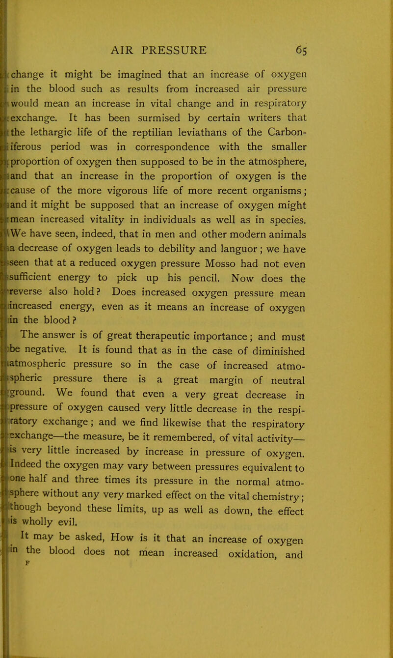 change it might be imagined that an increase of oxygen in the blood such as results from increased air pressure would mean an increase in vital change and in respiratory exchange. It has been surmised by certain writers that the lethargic life of the reptilian leviathans of the Carbon- iferous period was in correspondence with the smaller proportion of oxygen then supposed to be in the atmosphere, and that an increase in the proportion of oxygen is the cause of the more vigorous life of more recent organisms; and it might be supposed that an increase of oxygen might mean increased vitality in individuals as well as in species. We have seen, indeed, that in men and other modern animals a decrease of oxygen leads to debility and languor; we have seen that at a reduced oxygen pressure Mosso had not even sufficient energy to pick up his pencil. Now does the reverse also hold? Does increased oxygen pressure mean increased energy, even as it means an increase of oxygen in the blood? The answer is of great therapeutic importance; and must be negative. It is found that as in the case of diminished atmospheric pressure so in the case of increased atmo- r^pheric pressure there is a great margin of neutral ground. We found that even a very great decrease in pressure of oxygen caused very little decrease in the respi- ratory exchange; and we find likewise that the respiratory exchange—the measure, be it remembered, of vital activity- is very little increased by increase in pressure of oxygen. Indeed the oxygen may vary between pressures equivalent to ne half and three times its pressure in the normal atmo- sphere without any very marked effect on the vital chemistry; though beyond these limits, up as well as down, the effect is wholly evil. It may be asked, How is it that an increase of oxygen in the blood does not mean increased oxidation, and F