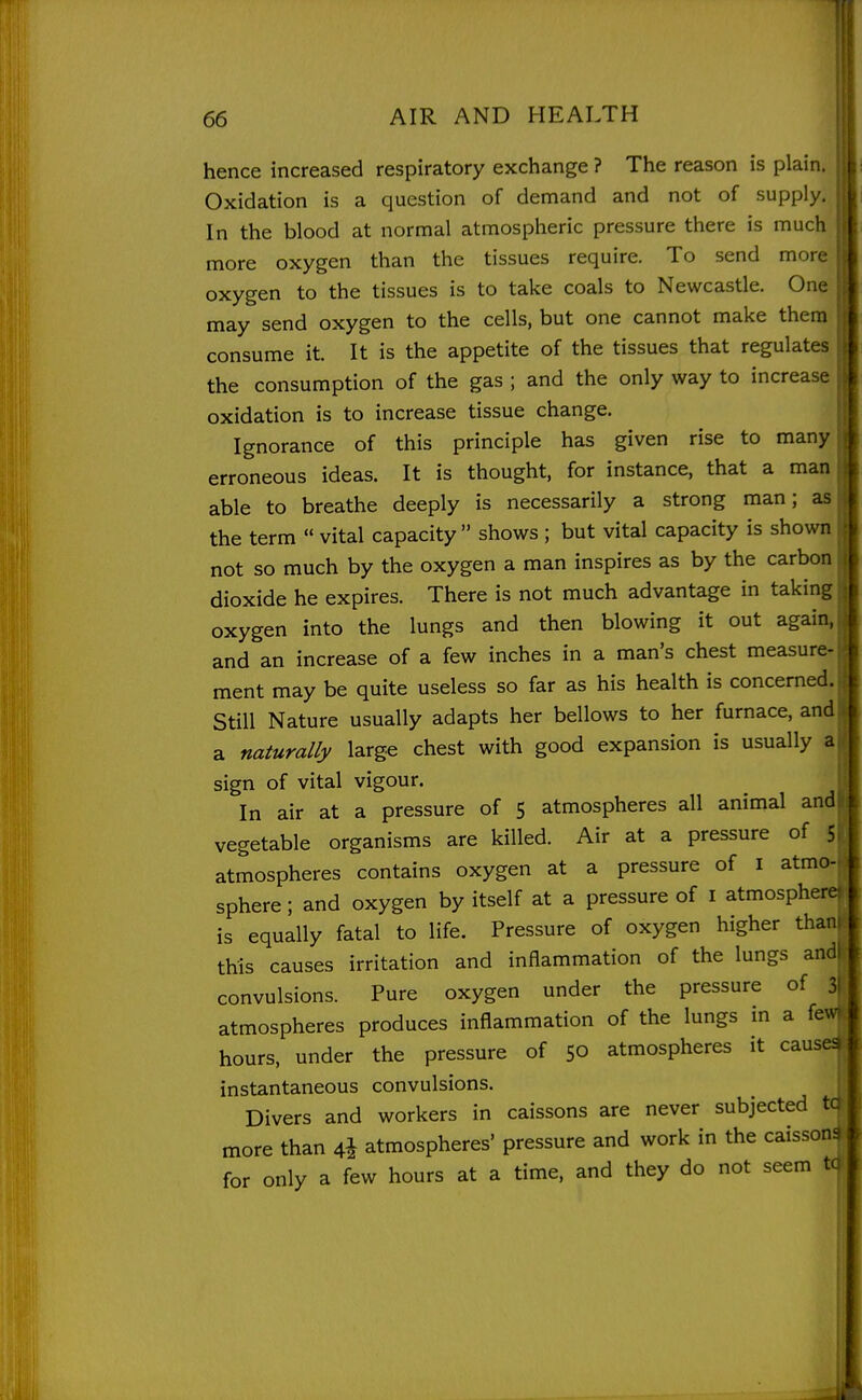 hence increased respiratory exchange ? The reason is plain. Oxidation is a question of demand and not of supply. In the blood at normal atmospheric pressure there is much more oxygen than the tissues require. To send more i oxygen to the tissues is to take coals to Newcastle. One t may send oxygen to the cells, but one cannot make them j consume it. It is the appetite of the tissues that regulates the consumption of the gas ; and the only way to increase oxidation is to increase tissue change. Ignorance of this principle has given rise to many erroneous ideas. It is thought, for instance, that a man able to breathe deeply is necessarily a strong man; as the term  vital capacity  shows ; but vital capacity is shown not so much by the oxygen a man inspires as by the carbon dioxide he expires. There is not much advantage in taking oxygen into the lungs and then blowing it out again, and an increase of a few inches in a man's chest measure- ment may be quite useless so far as his health is concerned. Still Nature usually adapts her bellows to her furnace, and t a naturally large chest with good expansion is usually a( sign of vital vigour. ; In air at a pressure of 5 atmospheres all animal andl vegetable organisms are killed. Air at a pressure of atmospheres contains oxygen at a pressure of i atmo- sphere ; and oxygen by itself at a pressure of i atmosphere! is equally fatal to life. Pressure of oxygen higher thani this causes irritation and inflammation of the lungs andl convulsions. Pure oxygen under the pressure of 31 atmospheres produces inflammation of the lungs m a few hours, under the pressure of 50 atmospheres it causey instantaneous convulsions. Divers and workers in caissons are never subjected to more than 4* atmospheres' pressure and work in the caissons for only a few hours at a time, and they do not seem ta