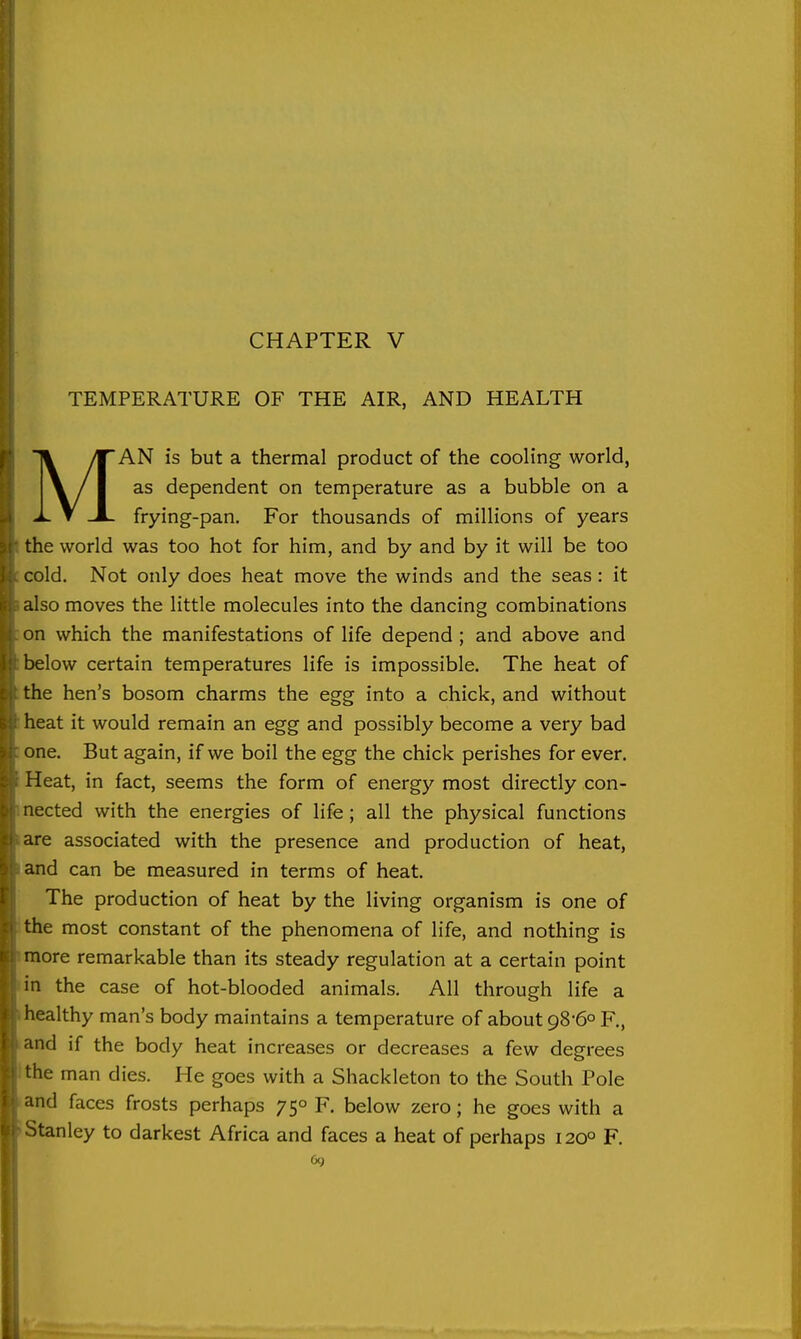 CHAPTER V TEMPERATURE OF THE AIR, AND HEALTH MAN is but a thermal product of the cooling world, as dependent on temperature as a bubble on a frying-pan. For thousands of millions of years the world was too hot for him, and by and by it will be too cold. Not only does heat move the winds and the seas : it also moves the little molecules into the dancing combinations on which the manifestations of life depend ; and above and below certain temperatures life is impossible. The heat of the hen's bosom charms the egg into a chick, and without heat it would remain an egg and possibly become a very bad one. But again, if we boil the egg the chick perishes for ever. Heat, in fact, seems the form of energy most directly con- nected with the energies of life; all the physical functions are associated with the presence and production of heat, and can be measured in terms of heat. The production of heat by the living organism is one of the most constant of the phenomena of life, and nothing is more remarkable than its steady regulation at a certain point m the case of hot-blooded animals. All through life a healthy man's body maintains a temperature of about 98'6o F., 'ind if the body heat increases or decreases a few degrees the man dies. He goes with a Shackleton to the South Pole and faces frosts perhaps 75° F. below zero; he goes with a ^tanley to darkest Africa and faces a heat of perhaps 120° F. I