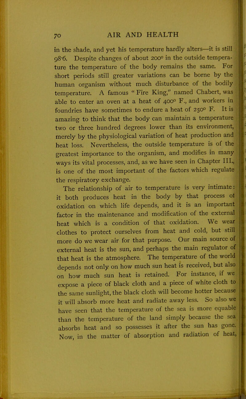 in the shade, and yet his temperature hardly alters—it is still 98*6. Despite changes of about 200° in the outside tempera- ture the temperature of the body remains the same. For short periods still greater variations can be borne by the human organism without much disturbance of the bodily temperature. A famous  Fire King, named Chabert, was able to enter an oven at a heat of 400° F., and workers in foundries have sometimes to endure a heat of 250° F. It is amazing to think that the body can maintain a temperature two or three hundred degrees lower than its environment, iij merely by the physiological variation of heat production and jlj heat loss. Nevertheless, the outside temperature is of the >^ greatest importance to the organism, and modifies in many j|| ways its vital processes, and, as we have seen in Chapter III., ;i| is one of the most important of the factors which regulate |ij the respiratory exchange. }[ The relationship of air to temperature is very intimate: .j it both produces heat in the body by that process ol [i oxidation on which life depends, and it is an important 1 factor in the maintenance and modification of the external heat which is a condition of that oxidation. We wear i t clothes to protect ourselves from heat and cold, but still |!| more do we wear air for that purpose. Our main source of ■ !^ external heat is the sun, and perhaps the main regulator of t that heat is the atmosphere. The temperature of the world depends not only on how much sun heat is received, but also on how much sun heat is retained. For instance, if we expose a piece of black cloth and a piece of white cloth to the same sunlight, the black cloth will become hotter because it will absorb more heat and radiate away less. So also we have seen that the temperature of the sea is more equable than the temperature of the land simply because the sea absorbs heat and so possesses it after the sun has gone. Now, in the matter of absorption and radiation of heat,