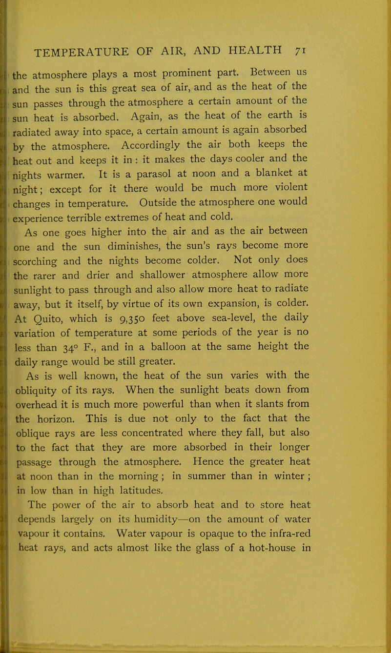 the atmosphere plays a most prominent part. Between us and the sun is this great sea of air, and as the heat of the sun passes through the atmosphere a certain amount of the sun heat is absorbed. Again, as the heat of the earth is radiated away into space, a certain amount is again absorbed by the atmosphere. Accordingly the air both keeps the heat out and keeps it in : it makes the days cooler and the nights warmer. It is a parasol at noon and a blanket at night; except for it there would be much more violent changes in temperature. Outside the atmosphere one would experience terrible extremes of heat and cold. As one goes higher into the air and as the air between one and the sun diminishes, the sun's rays become more scorching and the nights become colder. Not only does the rarer and drier and shallower atmosphere allow more sunlight to pass through and also allow more heat to radiate away, but it itself, by virtue of its own expansion, is colder. At Quito, which is 9,350 feet above sea-level, the daily variation of temperature at some periods of the year is no less than 34° F., and in a balloon at the same height the daily range would be still greater. As is well known, the heat of the sun varies with the obliquity of its rays. When the sunlight beats down from overhead it is much more powerful than when it slants from the horizon. This is due not only to the fact that the oblique rays are less concentrated where they fall, but also to the fact that they are more absorbed in their longer passage through the atmosphere. Hence the greater heat at noon than in the morning; in summer than in winter ; in low than in high latitudes. The power of the air to absorb heat and to store heat depends largely on its humidity—on the amount of water vapour it contains. Water vapour is opaque to the infra-red heat rays, and acts almost like the glass of a hot-house in 1