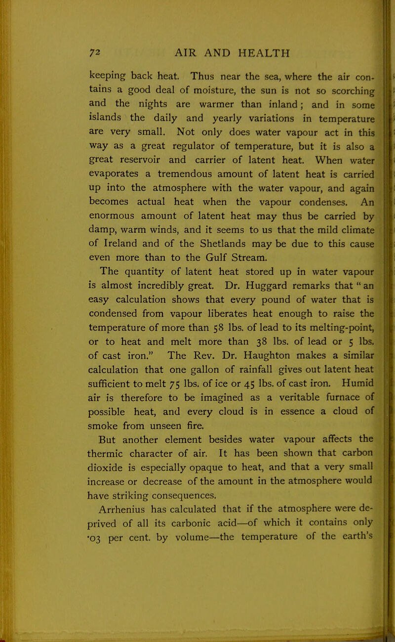 i 72 AIR AND HEALTH J keeping back heat. Thus near the sea, where the air con- tains a good deal of moisture, the sun is not so scorching and the nights are warmer than inland; and in some islands the daily and yearly variations in temperature are very small. Not only does water vapour act in this way as a great regulator of temperature, but it is also a great reservoir and carrier of latent heat. When water evaporates a tremendous amount of latent heat is carried up into the atmosphere with the water vapour, and again becomes actual heat when the vapour condenses. An enormous amount of latent heat may thus be carried by damp, warm winds, and it seems to us that the mild climate of Ireland and of the Shetlands may be due to this cause even more than to the Gulf Stream. The quantity of latent heat stored up in water vapour is almost incredibly great. Dr. Huggard remarks that  an easy calculation shows that every pound of water that is condensed from vapour liberates heat enough to raise the temperature of more than 58 lbs. of lead to its melting-point, or to heat and melt more than 38 lbs. of lead or 5 lbs. of cast iron. The Rev. Dr. Haughton makes a similar calculation that one gallon of rainfall gives out latent heat sufficient to melt 75 lbs. of ice or 45 lbs. of cast iron. Humid air is therefore to be imagined as a veritable furnace of possible heat, and every cloud is in essence a cloud of smoke from unseen fire. But another element besides water vapour affects the thermic character of air. It has been shown that carbon dioxide is especially opaque to heat, and that a very small increase or decrease of the amount in the atmosphere would have striking consequences. Arrhenius has calculated that if the atmosphere were de- prived of all its carbonic acid—of which it contains only