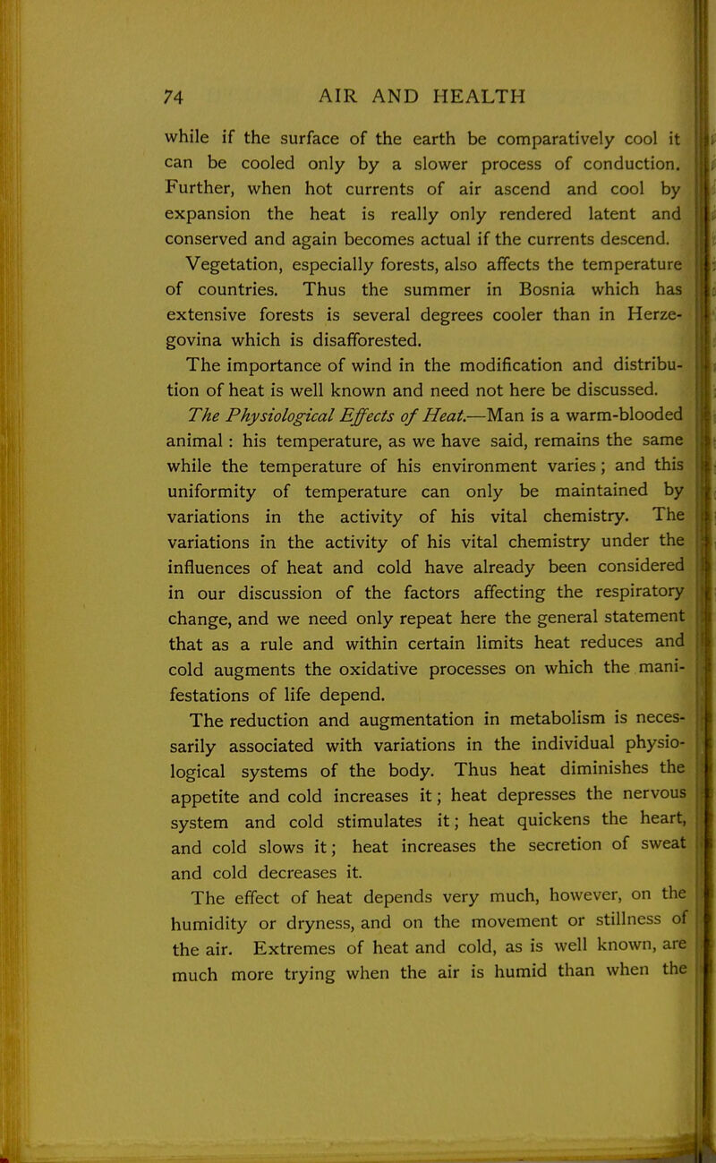 while if the surface of the earth be comparatively cool it can be cooled only by a slower process of conduction. Further, when hot currents of air ascend and cool by expansion the heat is really only rendered latent and conserved and again becomes actual if the currents descend. Vegetation, especially forests, also affects the temperature of countries. Thus the summer in Bosnia which has extensive forests is several degrees cooler than in Herze- govina which is disafforested. The importance of wind in the modification and distribu- tion of heat is well known and need not here be discussed. The Physiological Effects of Heat.—Man is a warm-blooded animal: his temperature, as we have said, remains the same while the temperature of his environment varies; and this uniformity of temperature can only be maintained by variations in the activity of his vital chemistry. The variations in the activity of his vital chemistry under the influences of heat and cold have already been considered in our discussion of the factors affecting the respiratory change, and we need only repeat here the general statement that as a rule and within certain limits heat reduces and cold augments the oxidative processes on which the mani' festations of life depend. The reduction and augmentation in metabolism is neces- sarily associated with variations in the individual physio- logical systems of the body. Thus heat diminishes the appetite and cold increases it; heat depresses the nervous system and cold stimulates it; heat quickens the heart, and cold slows it; heat increases the secretion of sweat and cold decreases it. The effect of heat depends very much, however, on the humidity or dryness, and on the movement or stillness of the air. Extremes of heat and cold, as is well known, are much more trying when the air is humid than when the