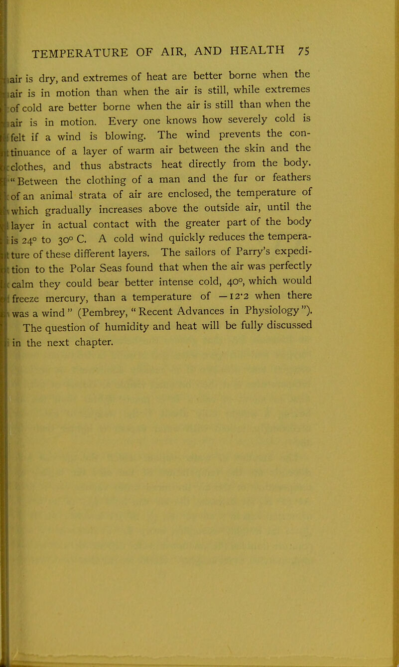 air is dry, and extremes of heat are better borne when the air is in motion than when the air is still, while extremes cold are better borne when the air is still than when the lir is in motion. Every one knows how severely cold is felt if a wind is blowing. The wind prevents the con- tinuance of a layer of warm air between the skin and the clothes, and thus abstracts heat directly from the body. ■ Between the clothing of a man and the fur or feathers ,f an animal strata of air are enclosed, the temperature of which gradually increases above the outside air, until the layer in actual contact with the greater part of the body is 240 to 30° C. A cold wind quickly reduces the tempera- ture of these different layers. The sailors of Parry's expedi- tion to the Polar Seas found that when the air was perfectly calm they could bear better intense cold, 40°, which would freeze mercury, than a temperature of —12-2 when there was a wind  (Pembrey,  Recent Advances in Physiology )• The question of humidity and heat will be fully discussed in the next chapter. L