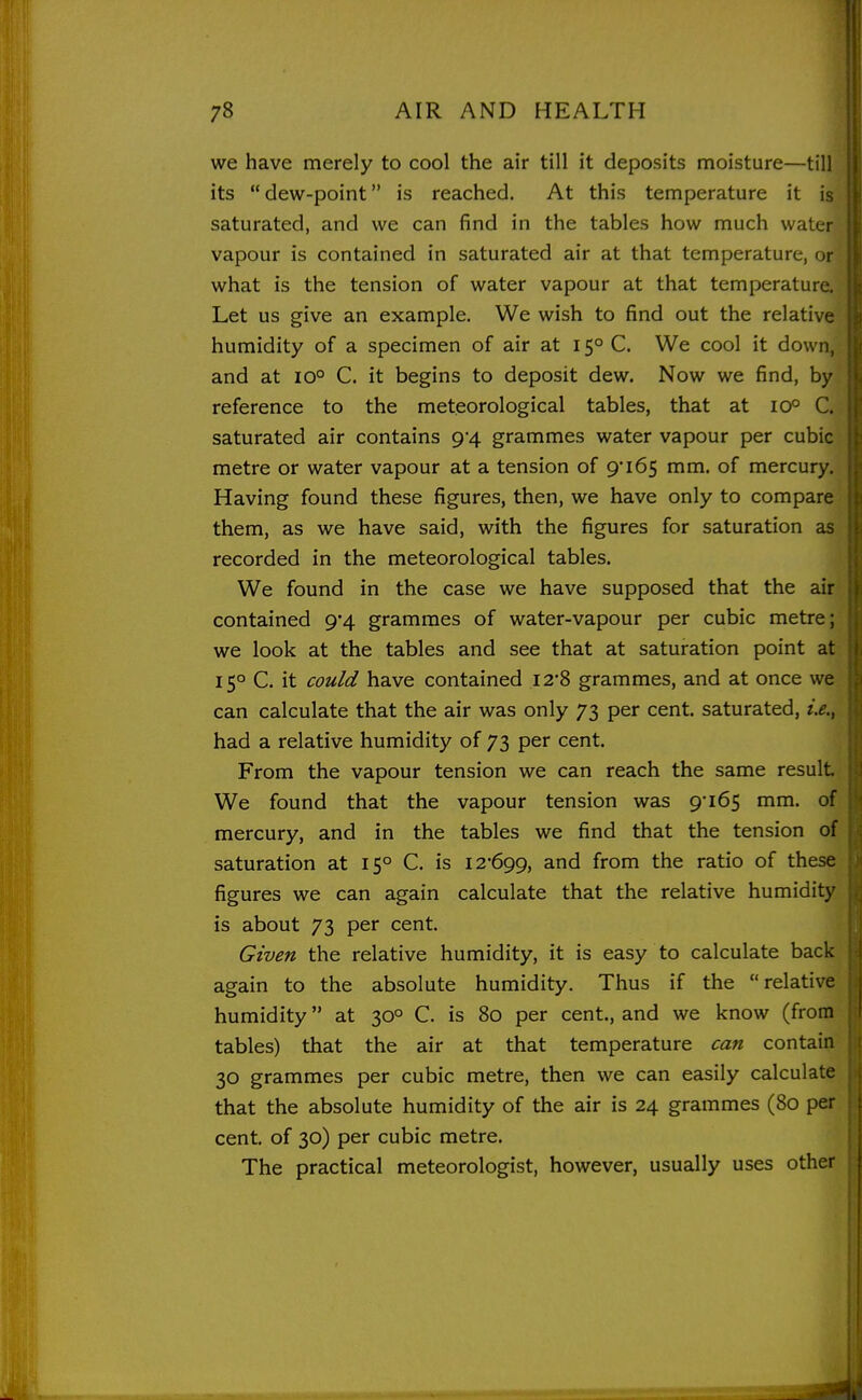 we have merely to cool the air till it deposits moisture—till its dew-point is reached. At this temperature it is saturated, and we can find in the tables how much water vapour is contained in saturated air at that temperature, or what is the tension of water vapour at that temperature. Let us give an example. We wish to find out the relative humidity of a specimen of air at 15° C. We cool it down, and at 10° C. it begins to deposit dew. Now we find, by reference to the meteorological tables, that at 10° C. saturated air contains 9*4 grammes water vapour per cubic metre or water vapour at a tension of 9 165 mm. of mercury. Having found these figures, then, we have only to compare them, as we have said, with the figures for saturation as recorded in the meteorological tables. We found in the case we have supposed that the air contained 9-4 grammes of water-vapour per cubic metre; we look at the tables and see that at saturation point at 15° C. it could have contained I28 grammes, and at once we can calculate that the air was only 73 per cent, saturated, had a relative humidity of 73 per cent. From the vapour tension we can reach the same result We found that the vapour tension was 9'165 mm. of mercury, and in the tables we find that the tension of saturation at 15° C. is 12-699, and from the ratio of these figures we can again calculate that the relative humidity is about 73 per cent. Given the relative humidity, it is easy to calculate back again to the absolute humidity. Thus if the relative humidity at 30° C. is 80 per cent., and we know (from tables) that the air at that temperature can contain 30 grammes per cubic metre, then we can easily calculate that the absolute humidity of the air is 24 grammes (80 per cent, of 30) per cubic metre. The practical meteorologist, however, usually uses other