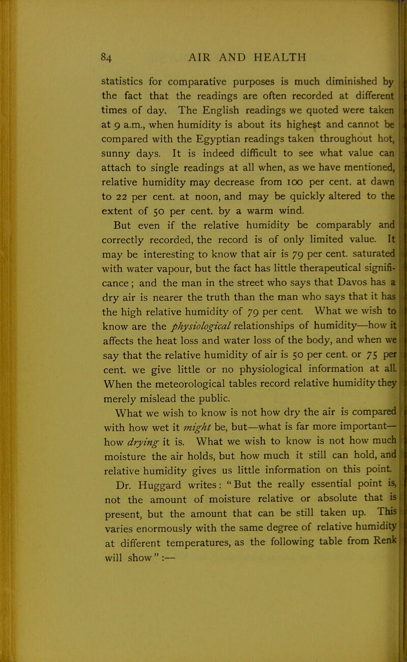 statistics for comparative purposes is much diminished by the fact that the readings are often recorded at different \ times of day. The English readings we quoted were taken at 9 a.m., when humidity is about its highest and cannot be compared with the Egyptian readings taken throughout hot, sunny days. It is indeed difficult to see what value can attach to single readings at all when, as we have mentioned, relative humidity may decrease from lOO per cent, at dawn to 22 per cent, at noon, and may be quickly altered to the extent of 50 per cent, by a warm wind. But even if the relative humidity be comparably and correctly recorded, the record is of only limited value. It may be interesting to know that air is 79 per cent, saturated with water vapour, but the fact has little therapeutical signifi- cance ; and the man in the street who says that Davos has a dry air is nearer the truth than the man who says that it ha? the high relative humidity of 79 per cent. What we wish to know are the physiological relationships of humidity—how it affects the heat loss and water loss of the body, and when we say that the relative humidity of air is 50 per cent, or 75 per cent, we give little or no physiological information at al! When the meteorological tables record relative humidity the} merely mislead the public. What we wish to know is not how dry the air is comparec with how wet it might be, but—what is far more important- how drying it is. What we wish to know is not how much moisture the air holds, but how much it still can hold, and relative humidity gives us little information on this point Dr. Huggard writes: But the really essential point is, not the amount of moisture relative or absolute that isji present, but the amount that can be still taken up. This varies enormously with the same degree of relative humidity at different temperatures, as the following table from Renk will show  :—