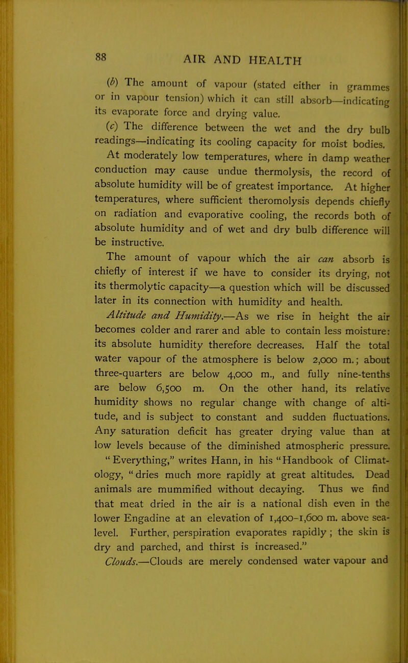 {b) The amount of vapour (stated either in grammes or in vapour tension) which it can still absorb—indicating its evaporate force and drying value. {c) The difference between the wet and the dry bulb readings—indicating its cooling capacity for moist bodies. At moderately low temperatures, where in damp weather conduction may cause undue thermolysis, the record of absolute humidity will be of greatest importance. At higher temperatures, where sulfficient theromolysis depends chiefly on radiation and evaporative cooling, the records both of absolute humidity and of wet and dry bulb difference will be instructive. The amount of vapour which the air can absorb is chiefly of interest if we have to consider its drying, not its thermolytic capacity—a question which will be discussed later in its connection with humidity and health. Altitude and Humidity.—As we rise in height the air becomes colder and rarer and able to contain less moisture: its absolute humidity therefore decreases. Half the total water vapour of the atmosphere is below 2,000 m.; about three-quarters are below 4,000 m., and fully nine-tenths are below 6,500 m. On the other hand, its relative humidity shows no regular change with change of alti- tude, and is subject to constant and sudden fluctuations. Any saturation deficit has greater drying value than at low levels because of the diminished atmospheric pressure. Everything, writes Hann, in his Handbook of Climat- ology) dries much more rapidly at great altitudes. Dead animals are mummified without decaying. Thus we find that meat dried in the air is a national dish even in the lower Engadine at an elevation of 1,400-1,600 m. above sea- level. Further, perspiration evaporates rapidly; the skin is dry and parched, and thirst is increased. Clouds.—Clouds are merely condensed water vapour and