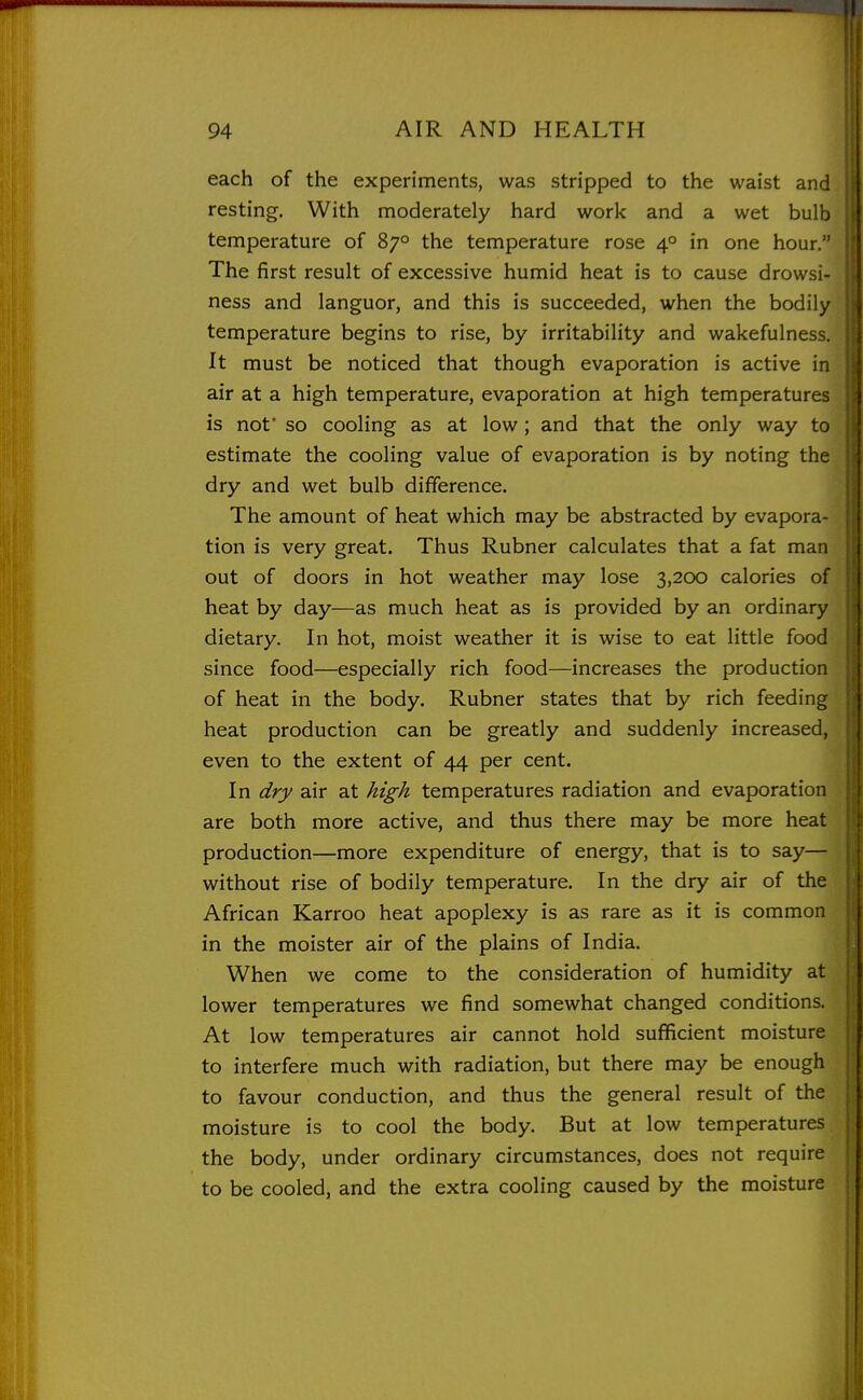 each of the experiments, was stripped to the waist and resting. With moderately hard work and a wet bulb temperature of 87° the temperature rose 4° in one hour. The first result of excessive humid heat is to cause drowsi- ness and languor, and this is succeeded, when the bodily temperature begins to rise, by irritability and wakefulness. It must be noticed that though evaporation is active in air at a high temperature, evaporation at high temperatures is not' so cooling as at low; and that the only way to estimate the cooling value of evaporation is by noting the dry and wet bulb difference. The amount of heat which may be abstracted by evapora- tion is very great. Thus Rubner calculates that a fat man out of doors in hot weather may lose 3,200 calories of heat by day—as much heat as is provided by an ordinary dietary. In hot, moist weather it is wise to eat little food since food—especially rich food—increases the production of heat in the body. Rubner states that by rich feeding heat production can be greatly and suddenly increased, even to the extent of 44 per cent. In dry air at ^z^^ temperatures radiation and evaporation are both more active, and thus there may be more heat production—more expenditure of energy, that is to say— without rise of bodily temperature. In the dry air of the African Karroo heat apoplexy is as rare as it is common in the moister air of the plains of India. When we come to the consideration of humidity at lower temperatures we find somewhat changed conditions. At low temperatures air cannot hold sufficient moisture to interfere much with radiation, but there may be enough to favour conduction, and thus the general result of the moisture is to cool the body. But at low temperatures the body, under ordinary circumstances, does not require to be cooled, and the extra cooling caused by the moisture