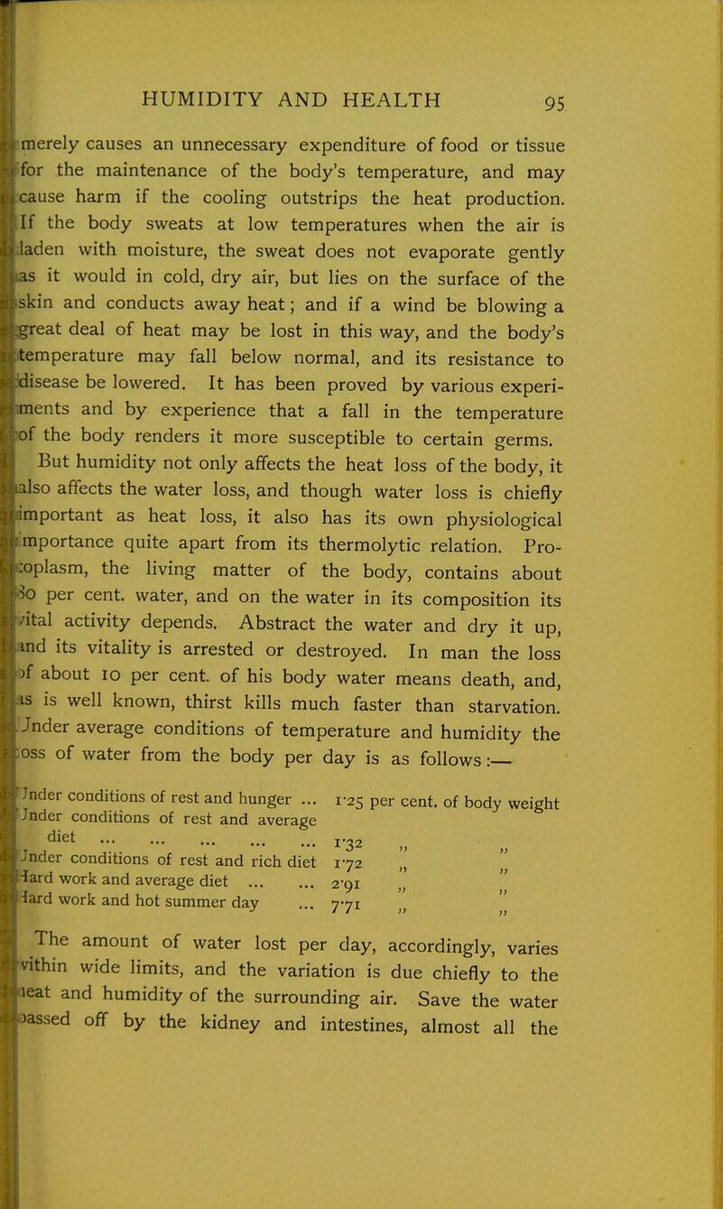 merely causes an unnecessary expenditure of food or tissue for the maintenance of the body's temperature, and may cause harm if the cooling outstrips the heat production. !f the body sweats at low temperatures when the air is iden with moisture, the sweat does not evaporate gently .s it would in cold, dry air, but lies on the surface of the kin and conducts away heat; and if a wind be blowing a great deal of heat may be lost in this way, and the body's temperature may fall below normal, and its resistance to disease be lowered. It has been proved by various experi- ments and by experience that a fall in the temperature of the body renders it more susceptible to certain germs. But humidity not only affects the heat loss of the body, it ilso affects the water loss, and though water loss is chiefly mportant as heat loss, it also has its own physiological mportance quite apart from its thermolytic relation. Pro- ;oplasm, the living matter of the body, contains about per cent, water, and on the water in its composition its ■ital activity depends. Abstract the water and dry it up, ind its vitality is arrested or destroyed. In man the loss )f about 10 per cent, of his body water means death, and, 13 is well known, thirst kills much faster than starvation. Jnder average conditions of temperature and humidity the OSS of water from the body per day is as follows :— nder conditions of rest and hunger ... 1-25 per cent, of body weight nder conditions of rest and average nder conditions of rest and rich diet 172 lard work and average diet 2-91 lard work and hot summer day ... 771  The amount of water lost per day, accordingly, varies '.ithin wide limits, and the variation is due chiefly to the leat and humidity of the surrounding air. Save the water massed off by the kidney and intestines, almost all the