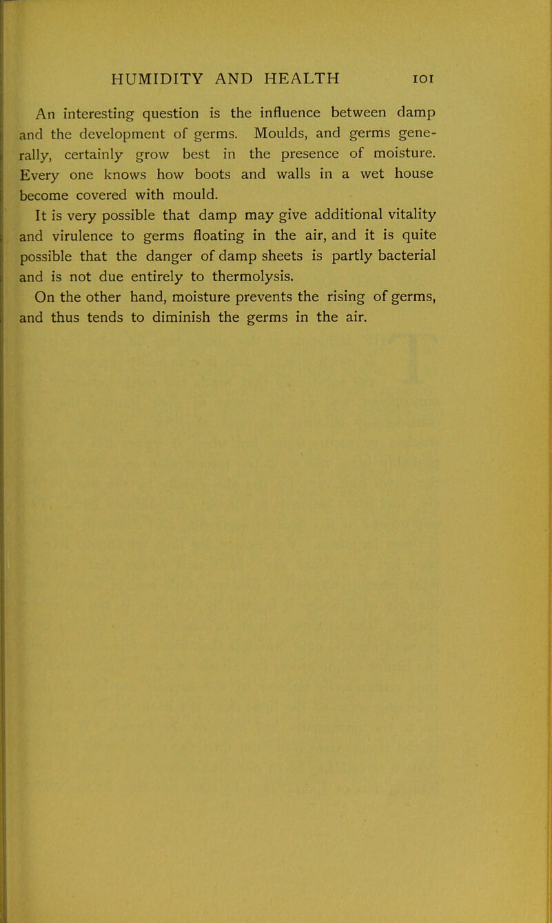 An interesting question is the influence between damp and the development of germs. Moulds, and germs gene- rally, certainly grow best in the presence of moisture. Every one knows how boots and walls in a wet house become covered with mould. It is very possible that damp may give additional vitality and virulence to germs floating in the air, and it is quite possible that the danger of damp sheets is partly bacterial and is not due entirely to thermolysis. On the other hand, moisture prevents the rising of germs, and thus tends to diminish the germs in the air.