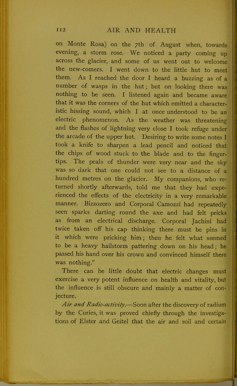 on Monte Rosa) on the 7th of August when, towards evening, a storm rose. We noticed a party coming up across the glacier, and some of us went out to welcome the new-comers. I went down to the little hut to meet them. As I reached the door I heard a buzzing as of a number of wasps in the hut; but on looking there was nothing to be seen. I listened again and became aware that it was the corners of the hut which emitted a character- istic hissing sound, which I at once understood to be an electric phenomenon. As the weather was threatening and the flashes of lightning very close I took refuge under the arcade of the upper hut. Desiring to write some notes I took a knife to sharpen a lead pencil and noticed that the chips of wood stuck to the blade and to the finger- tips. The peals of thunder were very near and the sky was so dark that one could not see to a distance of a hundred metres on the glacier. My companions, who re- turned shortly afterwards, told me that they had expe- rienced the effects of the electricity in a very remarkable manner. Bizzozero and Corporal Camozzi had repeatedly seen sparks darting round the axe and had felt pricks as from an electrical discharge. Corporal Jachini had twice taken off his cap thinking there must be pins in it which were pricking him; then he felt what seemed to be a heavy hailstorm pattering down on his head ; he passed his hand over his crown and convinced himself there was nothing. There can be little doubt that electric changes must exercise a very potent influence on health and vitality, but the influence is still obscure and mainly a matter of con- jecture. Air and Radio-activity.—Soon after the discovery of radium by the Curies, it was proved chiefly through the investiga- tions of Elster and Geitel that the air and soil and certain