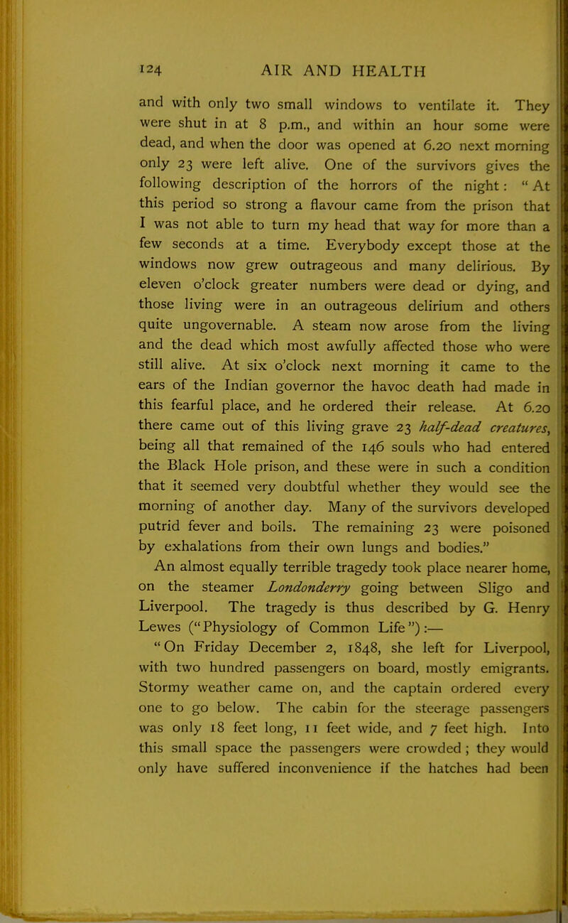 and with only two small windows to ventilate it. They were shut in at 8 p.m., and within an hour some were dead, and when the door was opened at 6.20 next morning only 23 were left alive. One of the survivors gives the following description of the horrors of the night:  At this period so strong a flavour came from the prison that I was not able to turn my head that way for more than a few seconds at a time. Everybody except those at the windows now grew outrageous and many delirious. By eleven o'clock greater numbers were dead or dying, and those living were in an outrageous delirium and others quite ungovernable. A steam now arose from the living and the dead which most awfully affected those who were still alive. At six o'clock next morning it came to the ears of the Indian governor the havoc death had made in this fearful place, and he ordered their release. At 6.20 there came out of this living grave 23 half-dead creatures^ being all that remained of the 146 souls who had entered the Black Hole prison, and these were in such a condition that it seemed very doubtful whether they would see the morning of another day. Many of the survivors developed putrid fever and boils. The remaining 23 were poisoned by exhalations from their own lungs and bodies. An almost equally terrible tragedy took place nearer home, on the steamer Londonderry going between Sligo and Liverpool. The tragedy is thus described by G. Henry Lewes (Physiology of Common Life):— On Friday December 2, 1848, she left for Liverpool, with two hundred passengers on board, mostly emigrants. Stormy weather came on, and the captain ordered every one to go below. The cabin for the steerage passengers was only 18 feet long, 11 feet wide, and j feet high. Into this small space the passengers were crowded ; they would only have suffered inconvenience if the hatches had been