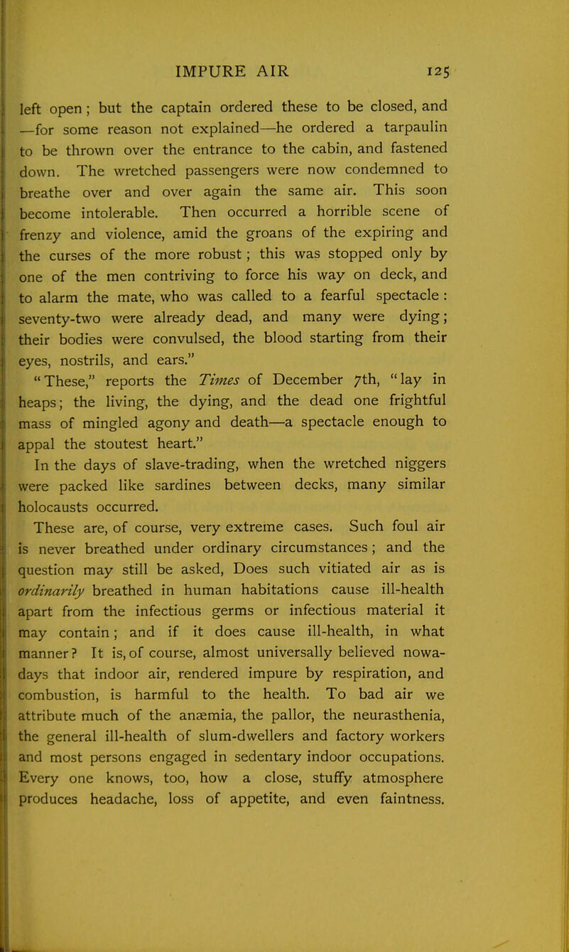 left open; but the captain ordered these to be closed, and —for some reason not explained—he ordered a tarpaulin to be thrown over the entrance to the cabin, and fastened down. The wretched passengers were now condemned to breathe over and over again the same air. This soon become intolerable. Then occurred a horrible scene of frenzy and violence, amid the groans of the expiring and the curses of the more robust; this was stopped only by one of the men contriving to force his way on deck, and to alarm the mate, who was called to a fearful spectacle : seventy-two were already dead, and many were dying; their bodies were convulsed, the blood starting from their eyes, nostrils, and ears. These, reports the Times of December 7th, lay in heaps; the living, the dying, and the dead one frightful mass of mingled agony and death—a spectacle enough to appal the stoutest heart. In the days of slave-trading, when the wretched niggers were packed like sardines between decks, many similar holocausts occurred. These are, of course, very extreme cases. Such foul air is never breathed under ordinary circumstances; and the question may still be asked. Does such vitiated air as is ordinarily breathed in human habitations cause ill-health apart from the infectious germs or infectious material it may contain; and if it does cause ill-health, in what manner ? It is, of course, almost universally believed nowa- days that indoor air, rendered impure by respiration, and combustion, is harmful to the health. To bad air we attribute much of the anaemia, the pallor, the neurasthenia, the general ill-health of slum-dwellers and factory workers and most persons engaged in sedentary indoor occupations. Every one knows, too, how a close, stuffy atmosphere produces headache, loss of appetite, and even faintness.