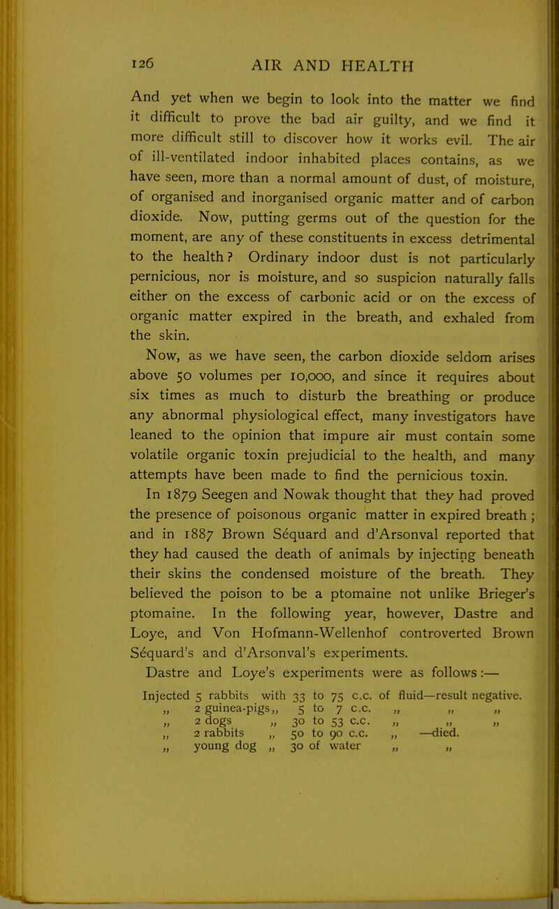And yet when we begin to look into the matter we find it difficult to prove the bad air guilty, and we find it more difficult still to discover how it works evil. The air of ill-ventilated indoor inhabited places contains, as we have seen, more than a normal amount of dust, of moisture, of organised and inorganised organic matter and of carbon dioxide. Now, putting germs out of the question for the moment, are any of these constituents in excess detrimental to the health ? Ordinary indoor dust is not particularly pernicious, nor is moisture, and so suspicion naturally falls either on the excess of carbonic acid or on the excess of organic matter expired in the breath, and exhaled from the skin. Now, as we have seen, the carbon dioxide seldom arises above 50 volumes per 10,000, and since it requires about six times as much to disturb the breathing or produce i any abnormal physiological effect, many investigators have leaned to the opinion that impure air must contain some volatile organic toxin prejudicial to the health, and many attempts have been made to find the pernicious toxin. In 1879 Seegen and Nowak thought that they had proved the presence of poisonous organic matter in expired breath ; and in 1887 Brown Sequard and d'Arsonval reported that they had caused the death of animals by injecting beneath their skins the condensed moisture of the breath. They believed the poison to be a ptomaine not unlike Brieger's ptomaine. In the following year, however, Dastre and Loye, and Von Hofmann-Wellenhof controverted Brown S^quard's and d'Arsonval's experiments. Dastre and Loye's experiments were as follows:— Injected 5 rabbits with 33 to 75 c.c. of fluid—result negative. „ 2 guinea-pigs,, 5 tf> 7 c.c. 2 dogs „ 30 to 53 c.c. „ 2 rabbits „ 50 to 90 c.c. „ —died. „ young dog „ 30 of water „ „