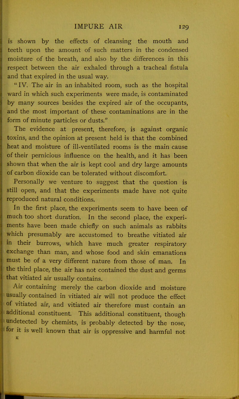 is shown by the effects of cleansing the mouth and teeth upon the amount of such matters in the condensed moisture of the breath, and also by the differences in this respect between the air exhaled through a tracheal fistula and that expired in the usual way,  IV, The air in an inhabited room, such as the hospital ward in which such experiments were made, is contaminated by many sources besides the expired air of the occupants, and the most important of these contaminations are in the form of minute particles or dusts. The evidence at present, therefore, is against organic toxins, and the opinion at present held is that the combined heat and moisture of ill-ventilated rooms is the main cause of their pernicious influence on the health, and it has been shown that when the air is kept cool and dry large amounts of carbon dioxide can be tolerated without discomfort. Personally we venture to suggest that the question is still open, and that the experiments made have not quite reproduced natural conditions. In the first place, the experiments seem to have been of much too short duration. In the second place, the experi- ments have been made chiefly on such animals as rabbits which presumably are accustomed to breathe vitiated air in their burrows, which have much greater respiratory exchange than man, and whose food and skin emanations must be of a very different nature from those of man. In the third place, the air has not contained the dust and germs that vitiated air usually contains. Air containing merely the carbon dioxide and moisture usually contained in vitiated air will not produce the effect of vitiated air, and vitiated air therefore must contain an additional constituent. This additional constituent, though undetected by chemists, is probably detected by the nose, for it is well known that air is oppressive and harmful not