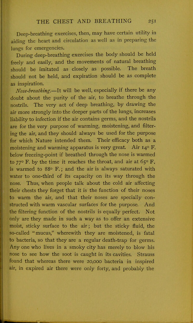 Deep-breathing exercises, then, may have certain utility in aiding the heart and circulation as well as in preparing the lungs for emergencies. During deep-breathing exercises the body should be held freely and easily, and the movements of natural breathing should be imitated as closely as possible. The breath should not be held, and expiration should be as complete as inspiration. Nose-breathing.—It will be well, especially if there be any doubt about the purity of the air, to breathe through the nostrils. The very act of deep breathing, by drawing the air more strongly into the deeper parts of the lungs, increases liability to infection if the air contains germs, and the nostrils are for the very purpose of warming, moistening, and filter- ing the air, and they should always be used for the purpose for which Nature intended them. Their efficacy both as a moistening and warming apparatus is very great. Air 14° F. below freezing-point if breathed through the nose is warmed to 770 F. by the time it reaches the throat, and air at 65° F. is warmed to 88° F.; and the air is always saturated with water to one-third of its capacity on its way through the nose. Thus, when people talk about the cold air affecting their chests they forget that it is the function of their noses to warm the air, and that their noses are specially con- structed with warm vascular surfaces for the purpose. And the filtering function of the nostrils is equally perfect. Not only are they made in such a way as to offer an extensive moist, sticky surface to the air; but the sticky fluid, the so-called mucus, wherewith they are moistened, is fatal to bacteria, so that they are a regular death-trap for germs. Any one who lives in a smoky city has merely to blow his nose to see how the soot is caught in its cavities. Strauss found that whereas there were 20,000 bacteria in inspired air, in expired air there were only forty, and probably the