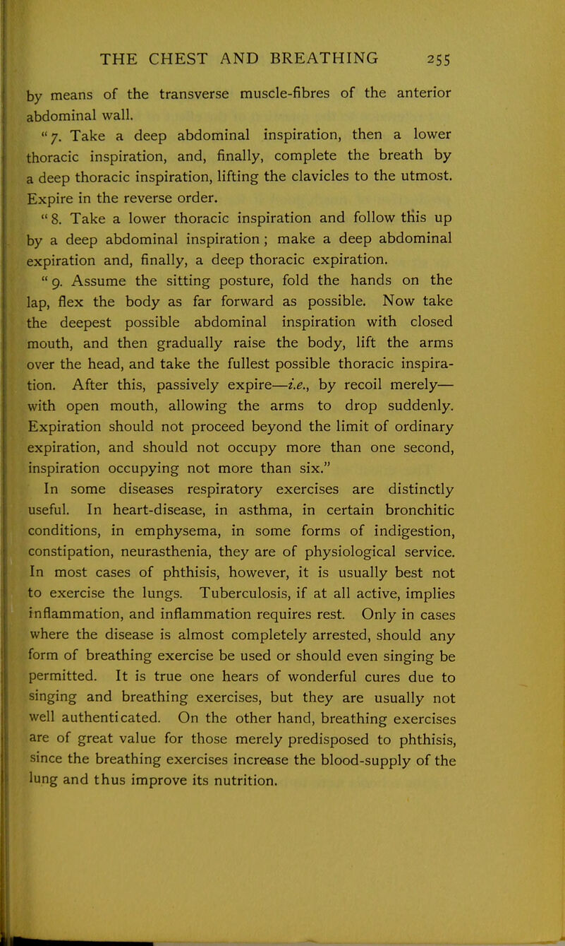 by means of the transverse muscle-fibres of the anterior abdominal wall. 7. Take a deep abdominal inspiration, then a lower thoracic inspiration, and, finally, complete the breath by a deep thoracic inspiration, lifting the clavicles to the utmost. Expire in the reverse order.  8. Take a lower thoracic inspiration and follow tHis up by a deep abdominal inspiration ; make a deep abdominal expiration and, finally, a deep thoracic expiration.  9. Assume the sitting posture, fold the hands on the lap, flex the body as far forward as possible. Now take the deepest possible abdominal inspiration with closed mouth, and then gradually raise the body, lift the arms over the head, and take the fullest possible thoracic inspira- tion. After this, passively expire—i.e., by recoil merely— with open mouth, allowing the arms to drop suddenly. Expiration should not proceed beyond the limit of ordinary expiration, and should not occupy more than one second, inspiration occupying not more than six. In some diseases respiratory exercises are distinctly useful. In heart-disease, in asthma, in certain bronchitic conditions, in emphysema, in some forms of indigestion, constipation, neurasthenia, they are of physiological service. In most cases of phthisis, however, it is usually best not to exercise the lungs. Tuberculosis, if at all active, implies inflammation, and inflammation requires rest. Only in cases where the disease is almost completely arrested, should any form of breathing exercise be used or should even singing be permitted. It is true one hears of wonderful cures due to singing and breathing exercises, but they are usually not well authenticated. On the other hand, breathing exercises are of great value for those merely predisposed to phthisis, since the breathing exercises increase the blood-supply of the lung and thus improve its nutrition.