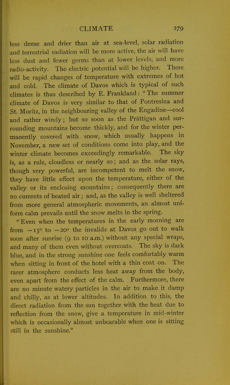 less dense and drier than air at sea-level, solar radiation and terrestrial radiation will be more active, the air will have less dust and fewer germs than at lower levels, and more radio-activity. The electric potential will be higher. There will be rapid changes of temperature with extremes of hot and cold. The climate of Davos which is typical of such climates is thus described by E. Frankland :  The summer climate of Davos is very similar to that of Pontresina and St. Moritz, in the neighbouring valley of the Engadine—cool and rather windy; but so soon as the Prattigan and sur- rounding mountains become thickly, and for the winter per- manently covered with snow, which usually happens in November, a new set of conditions come into play, and the winter climate becomes exceedingly remarkable. The sky is, as a rule, cloudless or nearly so; and as the solar rays, though very powerful, are incompetent to melt the snow, they have little effect upon the temperature, either of the valley or its enclosing mountains ; consequently there are no currents of heated air ; and, as the valley is well sheltered from more general atmospheric movements, an almost uni- form calm prevails until the snow melts in the spring. Even when the temperatures in the early morning are from —15° to —20° the invalids at Davos go out to walk soon after sunrise (9 to 10 a.m.) without any special wraps, and many of them even without overcoats. The sky is dark blue, and in the strong sunshine one feels comfortably warm when sitting in front of the hotel with a thin coat on. The rarer atmosphere conducts less heat away from the body, even apart from the effect of the calm. Furthermore, there are no minute watery particles in the air to make it damp and chilly, as at lower altitudes. In addition to this, the direct radiation from the sun together with the heat due to reflection from the snow, give a temperature in mid-winter which is occasionally almost unbearable when one is sitting still in the sunshine.