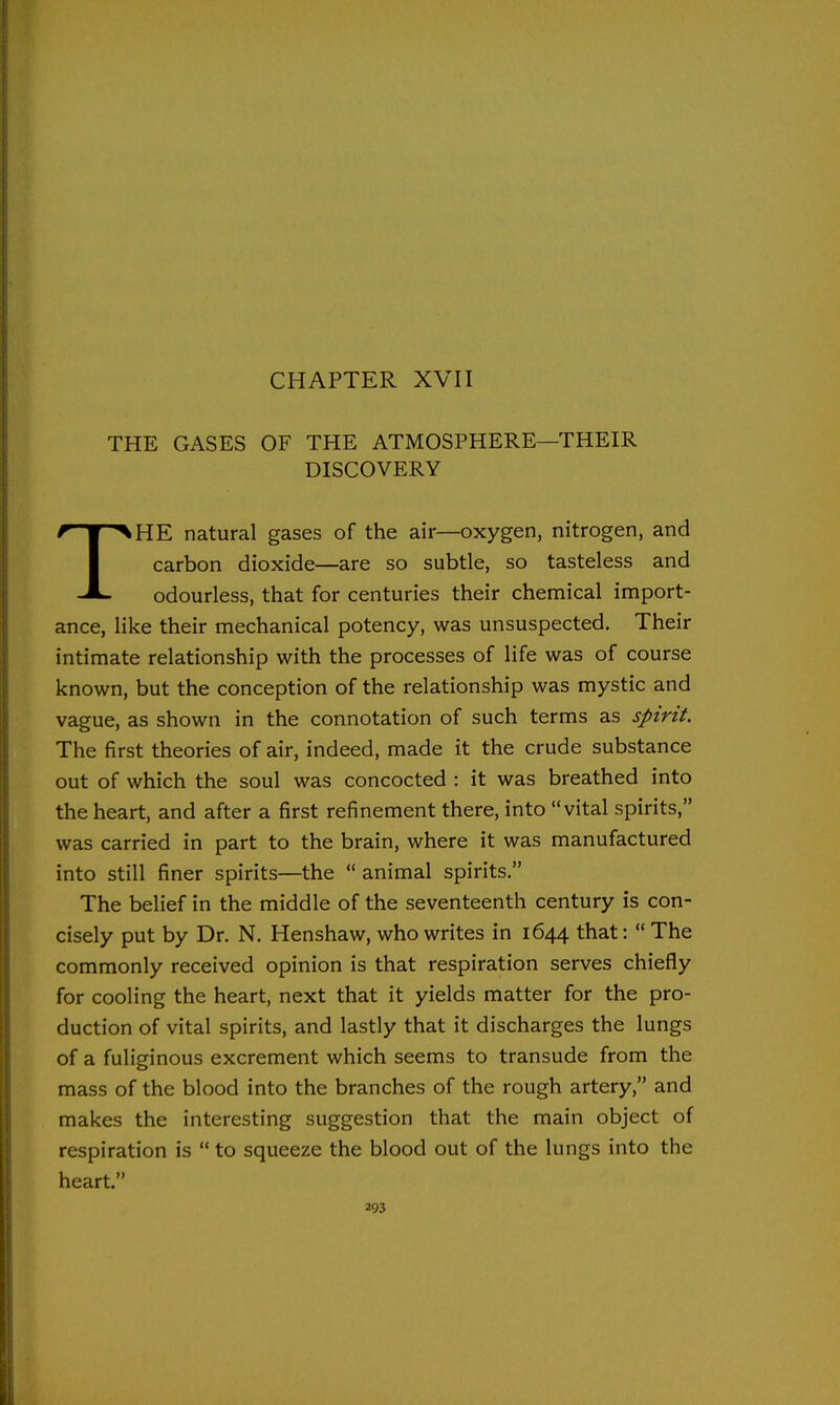 CHAPTER XVII THE GASES OF THE ATMOSPHERE—THEIR DISCOVERY THE natural gases of the air—oxygen, nitrogen, and carbon dioxide—are so subtle, so tasteless and odourless, that for centuries their chemical import- ance, like their mechanical potency, was unsuspected. Their intimate relationship with the processes of life was of course known, but the conception of the relationship was mystic and vague, as shown in the connotation of such terms as spirit. The first theories of air, indeed, made it the crude substance out of which the soul was concocted : it was breathed into the heart, and after a first refinement there, into vital spirits, was carried in part to the brain, where it was manufactured into still finer spirits—the animal spirits. The belief in the middle of the seventeenth century is con- cisely put by Dr. N. Henshaw, who writes in 1644 that:  The commonly received opinion is that respiration serves chiefly for cooling the heart, next that it yields matter for the pro- duction of vital spirits, and lastly that it discharges the lungs of a fuliginous excrement which seems to transude from the mass of the blood into the branches of the rough artery, and makes the interesting suggestion that the main object of respiration is  to squeeze the blood out of the lungs into the heart.