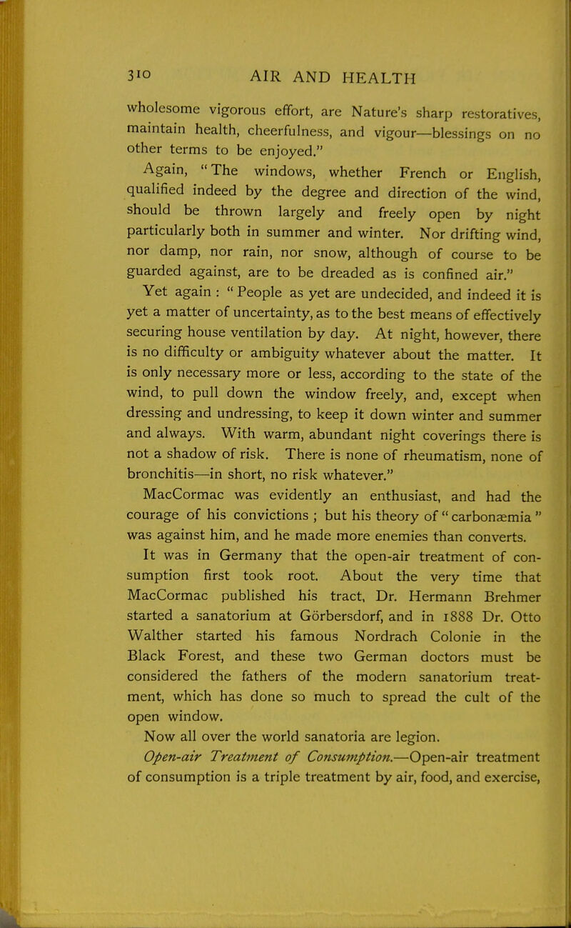 wholesome vigorous effort, are Nature's sharp restoratives, maintain health, cheerfulness, and vigour—blessings on no other terms to be enjoyed. Again, The windows, whether French or English, qualified indeed by the degree and direction of the wind, should be thrown largely and freely open by night particularly both in summer and winter. Nor drifting wind, nor damp, nor rain, nor snow, although of course to be guarded against, are to be dreaded as is confined air. Yet again :  People as yet are undecided, and indeed it is yet a matter of uncertainty, as to the best means of effectively securing house ventilation by day. At night, however, there is no difficulty or ambiguity whatever about the matter. It is only necessary more or less, according to the state of the wind, to pull down the window freely, and, except when dressing and undressing, to keep it down winter and summer and always. With warm, abundant night coverings there is not a shadow of risk. There is none of rheumatism, none of bronchitis—in short, no risk whatever. MacCormac was evidently an enthusiast, and had the courage of his convictions ; but his theory of  carbonaemia  was against him, and he made more enemies than converts. It was in Germany that the open-air treatment of con- sumption first took root. About the very time that MacCormac published his tract, Dr. Hermann Brehmer started a sanatorium at Gorbersdorf, and in 1888 Dr. Otto Walther started his famous Nordrach Colonie in the Black Forest, and these two German doctors must be considered the fathers of the modern sanatorium treat- ment, which has done so much to spread the cult of the open window. Now all over the world sanatoria are legion. Open-air Treatment of Consmnption.—Open-air treatment of consumption is a triple treatment by air, food, and exercise,