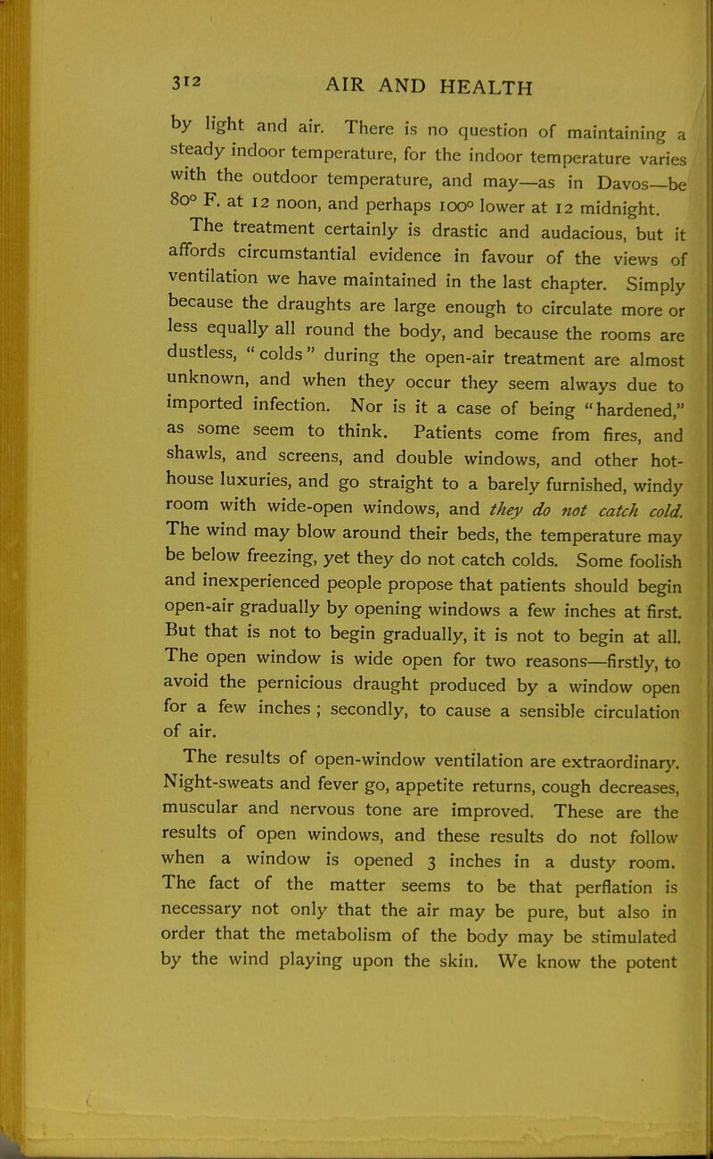 by light and air. Tiiere is no question of maintaining a steady indoor temperature, for the indoor temperature varies with the outdoor temperature, and may—as in Davos—be 80° F. at 12 noon, and perhaps looo lower at I2 midnight. The treatment certainly is drastic and audacious, but it affords circumstantial evidence in favour of the views of ventilation we have maintained in the last chapter. Simply because the draughts are large enough to circulate more or less equally all round the body, and because the rooms are dustless,  colds during the open-air treatment are almost unknown, and when they occur they seem always due to imported infection. Nor is it a case of being hardened, as some seem to think. Patients come from fires, and shawls, and screens, and double windows, and other hot- house luxuries, and go straight to a barely furnished, windy room with wide-open windows, and they do not catch cold. The wind may blow around their beds, the temperature may be below freezing, yet they do not catch colds. Some foolish and inexperienced people propose that patients should begin open-air gradually by opening windows a few inches at first. But that is not to begin gradually, it is not to begin at all. The open window is wide open for two reasons—firstly, to avoid the pernicious draught produced by a window open for a few inches ; secondly, to cause a sensible circulation of air. The results of open-window ventilation are extraordinary. Night-sweats and fever go, appetite returns, cough decreases, muscular and nervous tone are improved. These are the results of open windows, and these results do not follow when a window is opened 3 inches in a dusty room. The fact of the matter seems to be that perflation is necessary not only that the air may be pure, but also in order that the metabolism of the body may be stimulated by the wind playing upon the skin. We know the potent