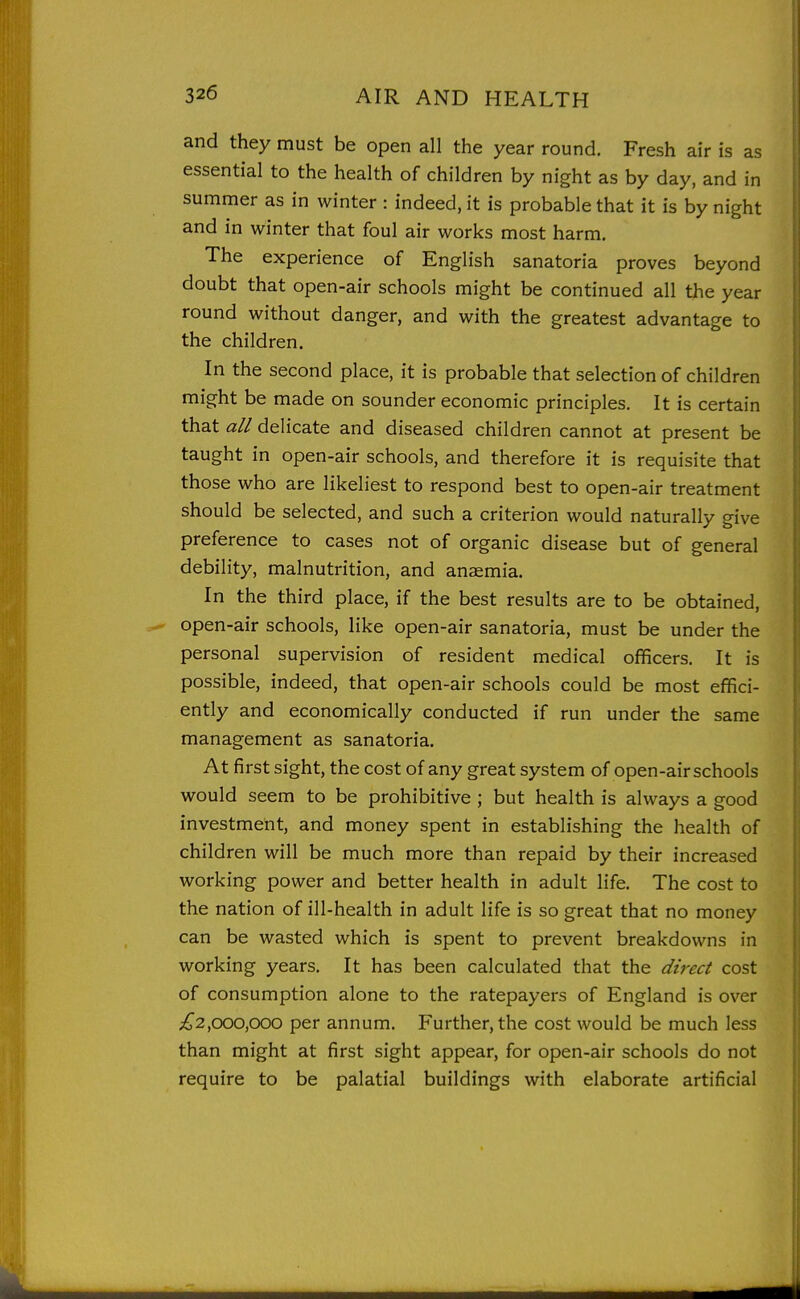 and they must be open all the year round. Fresh air is as essential to the health of children by night as by day, and in summer as in winter : indeed, it is probable that it is by night and in winter that foul air works most harm. The experience of English sanatoria proves beyond doubt that open-air schools might be continued all the year round without danger, and with the greatest advantage to the children. In the second place, it is probable that selection of children might be made on sounder economic principles. It is certain that all delicate and diseased children cannot at present be taught in open-air schools, and therefore it is requisite that those who are likeliest to respond best to open-air treatment should be selected, and such a criterion would naturally give preference to cases not of organic disease but of general debility, malnutrition, and anaemia. In the third place, if the best results are to be obtained, open-air schools, like open-air sanatoria, must be under the personal supervision of resident medical officers. It is possible, indeed, that open-air schools could be most effici- ently and economically conducted if run under the same management as sanatoria. At first sight, the cost of any great system of open-air schools would seem to be prohibitive ; but health is always a good investment, and money spent in establishing the health of children will be much more than repaid by their increased working power and better health in adult life. The cost to the nation of ill-health in adult life is so great that no money can be wasted which is spent to prevent breakdowns in working years. It has been calculated that the direct cost of consumption alone to the ratepayers of England is over ;i^2,ooo,ooo per annum. Further, the cost would be much less than might at first sight appear, for open-air schools do not require to be palatial buildings with elaborate artificial