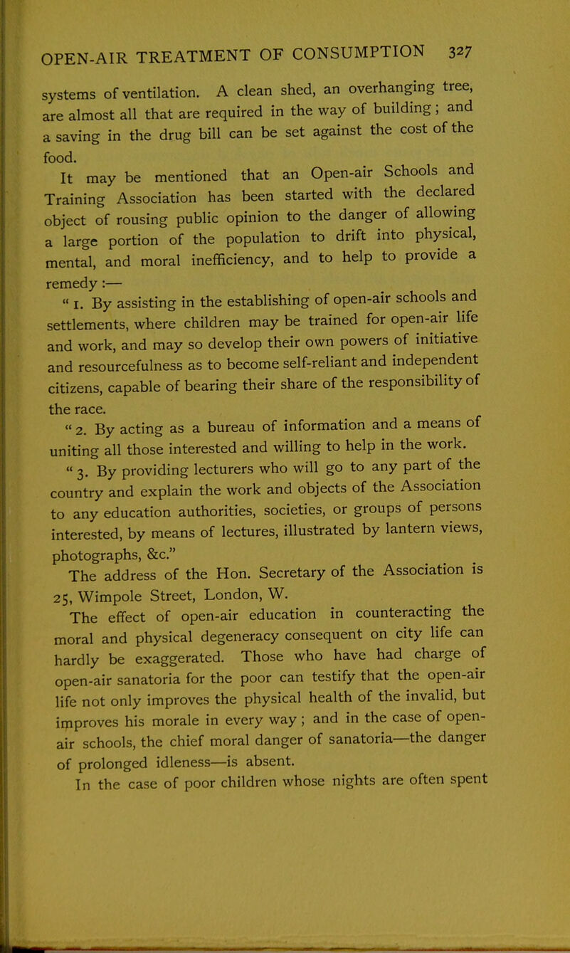 systems of ventilation. A clean shed, an overhanging tree, are almost all that are required in the way of building; and a saving in the drug bill can be set against the cost of the food. It may be mentioned that an Open-air Schools and Training Association has been started with the declared object of rousing public opinion to the danger of allowing a large portion of the population to drift into physical, mental, and moral inefficiency, and to help to provide a remedy:— « I. By assisting in the establishing of open-air schools and settlements, where children may be trained for open-air life and work, and may so develop their own powers of initiative and resourcefulness as to become self-reliant and independent citizens, capable of bearing their share of the responsibility of the race.  2. By acting as a bureau of information and a means of uniting all those interested and willing to help in the work. 3. By providing lecturers who will go to any part of the country and explain the work and objects of the Association to any education authorities, societies, or groups of persons interested, by means of lectures, illustrated by lantern views, photographs, &c. The address of the Hon. Secretary of the Association is 25, Wimpole Street, London, W. The effect of open-air education in counteracting the moral and physical degeneracy consequent on city life can hardly be exaggerated. Those who have had charge of open-air sanatoria for the poor can testify that the open-air life not only improves the physical health of the invalid, but improves his morale in every way; and in the case of open- air schools, the chief moral danger of sanatoria—the danger of prolonged idleness—is absent. In the case of poor children whose nights are often spent