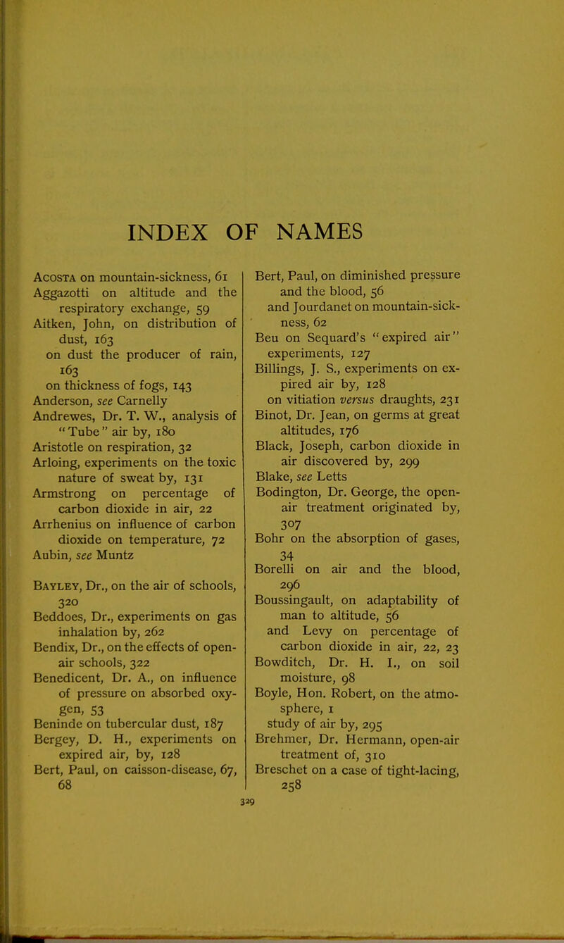INDEX OF NAMES AcosTA on mountain-sickness, 6i Aggazotti on altitude and the respiratory exchange, 59 Aitken, John, on distribution of dust, 163 on dust the producer of rain, 163 on thickness of fogs, 143 Anderson, see Carnelly Andrewes, Dr. T. W., analysis of Tube air by, 180 Aristotle on respiration, 32 Arloing, experiments on the toxic nature of sweat by, 131 Armstrong on percentage of carbon dioxide in air, 22 Arrhenius on influence of carbon dioxide on temperature, 72 Aubin, see Muntz Bayley, Dr., on the air of schools, 320 Beddoes, Dr., experiments on gas inhalation by, 262 Bendix, Dr., on the effects of open- air schools, 322 Benedicent, Dr. A., on influence of pressure on absorbed oxy- gen, 53 Beninde on tubercular dust, 187 Bergey, D. H., experiments on expired air, by, 128 Bert, Paul, on caisson-disease, 67, 68 Bert, Paul, on diminished pressure and the blood, 56 and Jourdanet on mountain-sick- ness, 62 Beu on Sequard's expired air experiments, 127 Billings, J. S., experiments on ex- pired air by, 128 on vitiation versus draughts, 231 Binot, Dr. Jean, on germs at great altitudes, 176 Black, Joseph, carbon dioxide in air discovered by, 299 Blake, see Letts Bodington, Dr. George, the open- air treatment originated by, 307 Bohr on the absorption of gases, 34 Borelli on air and the blood, 296 Boussingault, on adaptability of man to altitude, 56 and Levy on percentage of carbon dioxide in air, 22, 23 Bowditch, Dr. H. L, on soil moisture, 98 Boyle, Hon. Robert, on the atmo- sphere, I study of air by, 295 Brehmer, Dr. Hermann, open-air treatment of, 310 Breschet on a case of tight-lacing, 258
