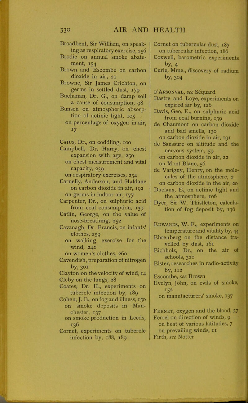 Broadbent, Sir William, on speak- ing as respiratory exercise, 256 Brodie on annual smoke abate- ment, 154 Brown and Escombe on carbon dioxide in air, 21 Browne, Sir James Crichton, on germs in settled dust, 179 Buchanan, Dr. G., on damp soil a cause of consumption, 98 Bunsen on atmospheric absorp- tion of actinic light, 105 on percentage of oxygen in air, 17 Caius, Dr., on coddling, 100 Campbell, Dr. Harry, on chest expansion with age, 250 on chest measurement and vital capacity, 239 on respiratory exercises, 254 Carnelly, Anderson, and Haldane on carbon dioxide in air, 192 on germs in indoor air, 177 Carpenter, Dr., on sulphuric acid from coal consumption, 139 Catlin, George, on the value of nose-breathing, 252 Cavanagh, Dr. Francis, on infants' clothes, 259 on walking exercise for the wind, 242 on women's clothes, 260 Cavendish, preparation of nitrogen by, 301 Clayton on the velocity of wind, 14 Cleby on the lungs, 28 Coates, Dr. H., experiments on tubercle infection by, 189 Cohen, J. B., on fog and illness, 150 on smoke deposits in Man- chester, 137 on smoke production in Leeds, 136 Cornet, experiments on tubercle infection by, i88, 189 Cornet on tubercular dust, 187 on tubercular infection, 186 Coxwell, barometric experiments by, 4 Curie, Mme., discovery of radium by, 304 d'Arsonval, see Sequard Dastre and Loye, experiments on expired air by, 126 Davis, Geo. E., on sulphuric acid from coal burning, 139 de Chaumont on carbon dioxide and bad smells, 130 on carbon dioxide in air, 191 de Saussure on altitude and the nervous system, 59 on carbon dioxide in air, 22 on Mont Blanc, 56 de Varigny, Henry, on the mole- cules of the atmosphere, 2 on carbon dioxide in the air, 20 Duclaux, E., on actinic light and the atmosphere, 106 Dyer, Sir W. Thistleton, calcula- tion of fog deposit by, 136 Edwards, W. F., experiments on temperature and vitality by, 44 Ehrenberg on the distance tra- velled by dust, 161 Eichholz, Dr., on the air of schools, 320 Elster, researches in radio-activity by, 112 Escombe, see Brown Evelyn, John, on evils of smoke, 152 on manufacturers' smoke, 137 Fernet, oxygen and the blood, 37 Ferrel on direction of winds, 9 on heat of various latitudes, 7 on prevailing winds, 11 Firth, sec Notter