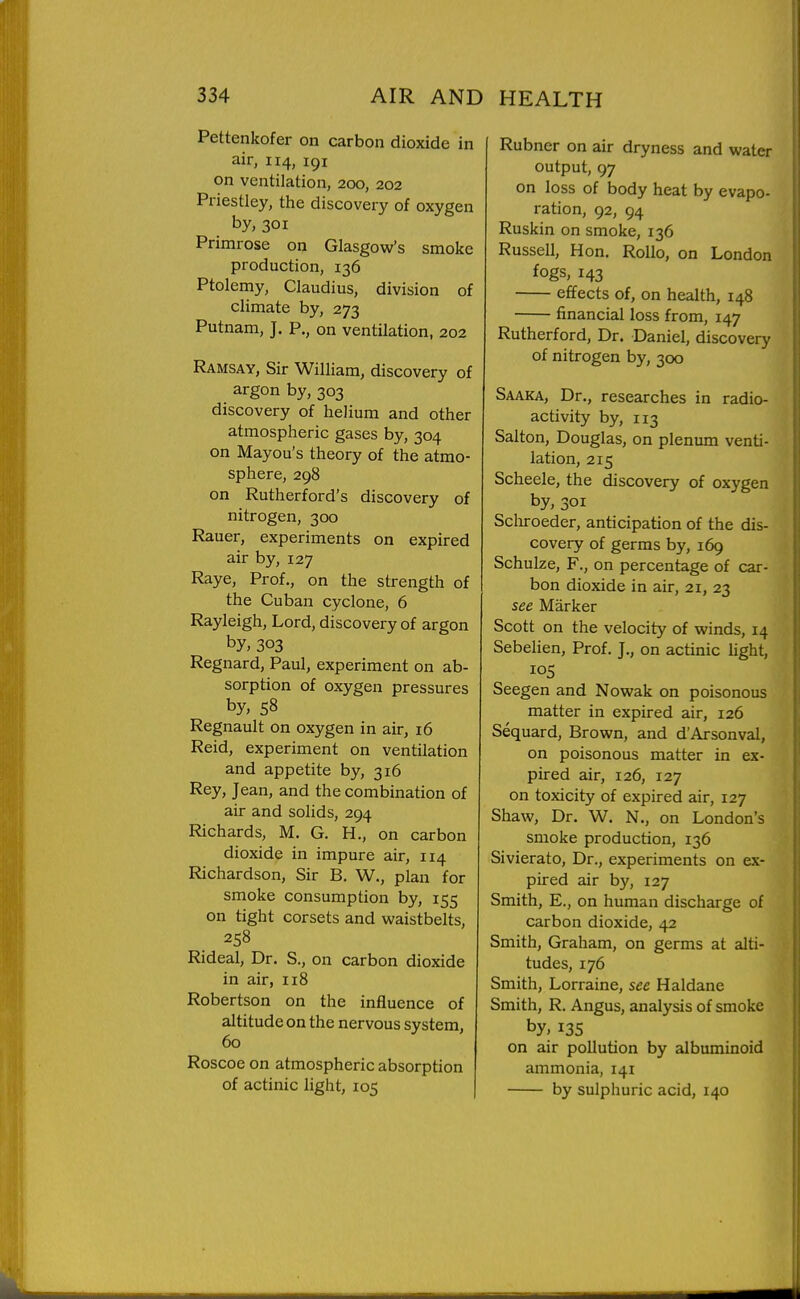 Pettenkofer on carbon dioxide in air, 114, 191 on ventilation, 200, 202 Priestley, the discovery of oxygen by, 301 Primrose on Glasgow's smoke production, 136 Ptolemy, Claudius, division of climate by, 273 Putnam, J. P., on ventilation, 202 Ramsay, Sir William, discovery of argon by, 303 discovery of helium and other atmospheric gases by, 304 on Mayou's theory of the atmo- sphere, 298 on Rutherford's discovery of nitrogen, 300 Rauer, experiments on expired air by, 127 Raye, Prof., on the strength of the Cuban cyclone, 6 Rayleigh, Lord, discovery of argon by, 303 Regnard, Paul, experiment on ab- sorption of oxygen pressures by, 58 Regnault on oxygen in air, 16 Raid, experiment on ventilation and appetite by, 316 Rey, Jean, and the combination of air and solids, 294 Richards, M. G. H., on carbon dioxide in impure air, 114 Richardson, Sir B. W., plan for smoke consumption by, 155 on tight corsets and waistbelts, 258 Rideal, Dr. S., on carbon dioxide in air, 118 Robertson on the influence of altitude on the nervous system, 60 Roscoe on atmospheric absorption of actinic light, 105 Rubner on air dryness and water output, 97 on loss of body heat by evapo- ration, 92, 94 Ruskin on smoke, 136 Russell, Hon. Rollo, on London fogs, 143 effects of, on health, 148 financial loss from, 147 Rutherford, Dr. Daniel, discovery of nitrogen by, 300 Saaka, Dr., researches in radio- activity by, 113 Salton, Douglas, on plenum venti- lation, 215 Scheele, the discovery of oxygen by, 301 Schroeder, anticipation of the dis- covery of germs by, 169 Schulze, F., on percentage of car- bon dioxide in air, 21, 23 see Marker Scott on the velocity of winds, 14 Sebelien, Prof. J., on actinic light, 105 Seegen and Nowak on poisonous matter in expired air, 126 Sequard, Brown, and d'Arsonval, on poisonous matter in ex- pired air, 126, 127 on toxicity of expired air, 127 Shaw, Dr. W. N., on London's smoke production, 136 Sivierato, Dr., experiments on ex- pired air by, 127 Smith, E., on human discharge of carbon dioxide, 42 Smith, Graham, on germs at alti- tudes, 176 Smith, Lorraine, see Haldane Smith, R. Angus, analysis of smoke by, 135 on air pollution by albuminoid ammonia, 141 by sulphuric acid, 140