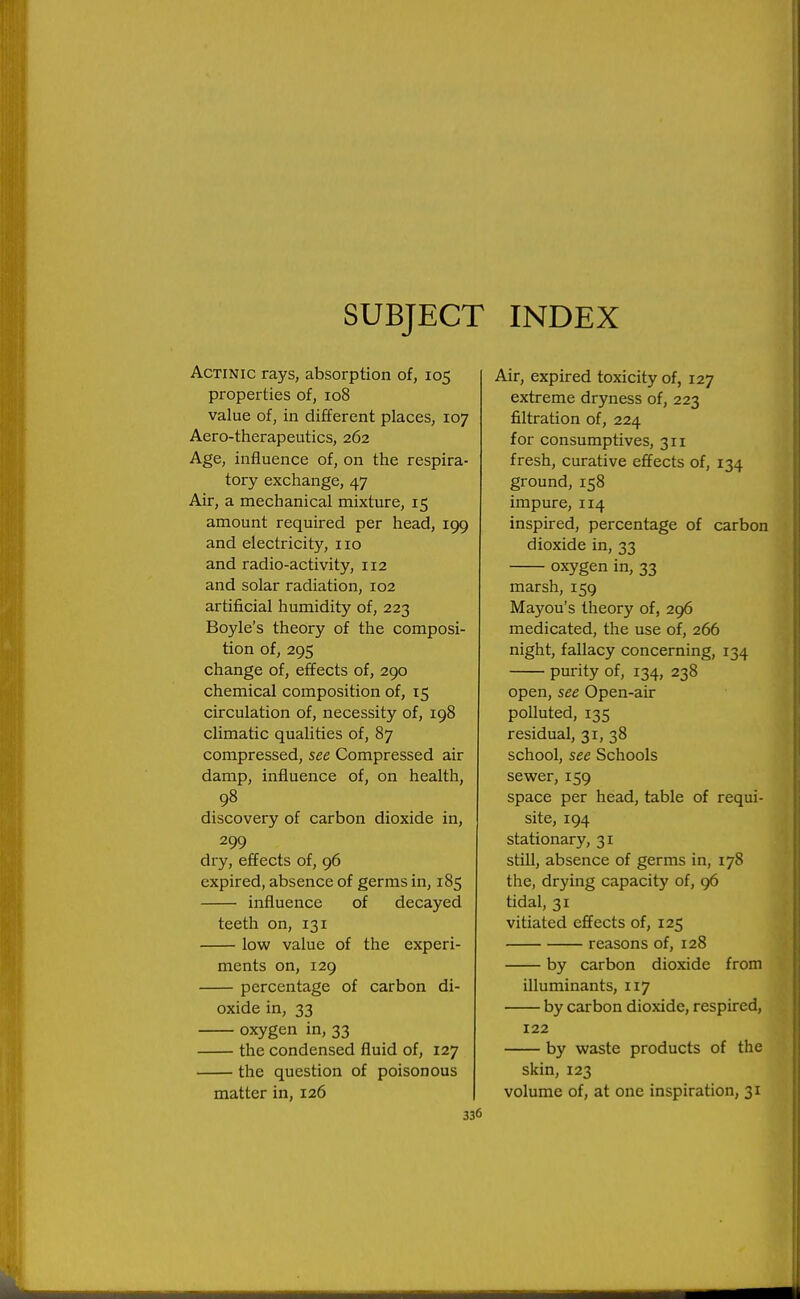 SUBJECT INDEX Actinic rays, absorption of, 105 properties of, 108 value of, in different places, 107 Aero-therapeutics, 262 Age, influence of, on the respira- tory exchange, 47 Air, a mechanical mixture, 15 amount required per head, 199 and electricity, 110 and radio-activity, 112 and solar radiation, 102 artificial humidity of, 223 Boyle's theory of the composi- tion of, 295 change of, effects of, 290 chemical composition of, 15 circulation of, necessity of, 198 climatic qualities of, 87 compressed, see Compressed air damp, influence of, on health, 98 discovery of carbon dioxide in, 299 dry, effects of, 96 expired, absence of germs in, 185 influence of decayed teeth on, 131 low value of the experi- ments on, 129 percentage of carbon di- oxide in, 33 oxygen in, 33 the condensed fluid of, 127 the question of poisonous matter in, 126 336 Air, expired toxicity of, 127 extreme dryness of, 223 filtration of, 224 for consumptives, 311 fresh, curative effects of, 134 ground,158 impure, 114 inspired, percentage of carbon dioxide in, 33 oxygen in, 33 marsh, 159 Mayou's theory of, 296 medicated, the use of, 266 night, fallacy concerning, 134 purity of, 134, 238 open, see Open-air polluted, 135 residual, 31, 38 school, see Schools sewer, 159 space per head, table of requi- site, 194 stationary, 31 still, absence of germs in, 178 the, drying capacity of, 96 tidal, 31 vitiated effects of, 125 reasons of, 128 by carbon dioxide from illuminants, 117 by carbon dioxide, respired, 122 by waste products of the skin, 123 volume of, at one inspiration, 31