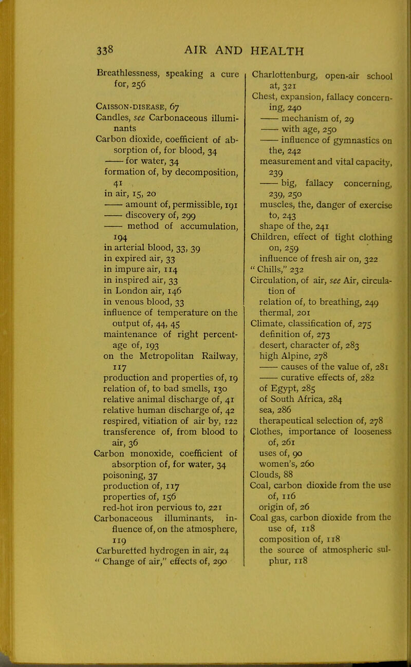 Breathlessness, speaking a cure for, 256 Caisson-disease, 67 Candles, see Carbonaceous illumi- nants Carbon dioxide, coefficient of ab- sorption of, for blood, 34 for water, 34 formation of, by decomposition, in air, 15, 20 amount of, permissible, igi discovery of, 299 method of accumulation, 194 in arterial blood, 33, 39 in expired air, 33 in impure air, 114 in inspired air, 33 in London air, 146 in venous blood,33 influence of temperature on the output of, 44, 45 maintenance of right percent- age of, 193 on the Metropolitan Railway, 117 production and properties of, 19 relation of, to bad smells, 130 relative animal discharge of, 41 relative human discharge of, 42 respired, vitiation of air by, 122 transference of, from blood to air, 36 Carbon monoxide, coefficient of absorption of, for water, 34 poisoning, 37 production of, 117 properties of, 156 red-hot iron pervious to, 221 Carbonaceous illuminants, in- fluence of, on the atmosphere, 119 Carburetted hydrogen in air, 24  Change of air, effects of, 290 Charlottenburg, open-air school at, 321 Chest, expansion, fallacy concern- ing, 240 mechanism of, 29 with age, 250 influence of gymnastics on the, 242 measurement and vital capacity, 239 big, fallacy concerning, 239; 250 muscles, the, danger of exercise to, 243 shape of the, 241 Children, effect of tight clothing on, 259 influence of fresh air on, 322  Chills, 232 Circulation, of air, see Air, circula- tion of relation of, to breathing, 249 thermal, 201 Climate, classification of, 275 definition of, 273 desert, character of, 283 high Alpine, 278 causes of the value of, 281 curative effects of, 282 of Egypt, 285 of South Africa, 284 sea, 286 therapeutical selection of, 278 Clothes, importance of looseness of, 261 uses of, 90 women's, 260 Clouds, 88 Coal, carbon dioxide from the use of, 116 origin of, 26 Coal gas, carbon dioxide from the use of, 118 composition of, 118 the source of atmospheric sul- phur, 118