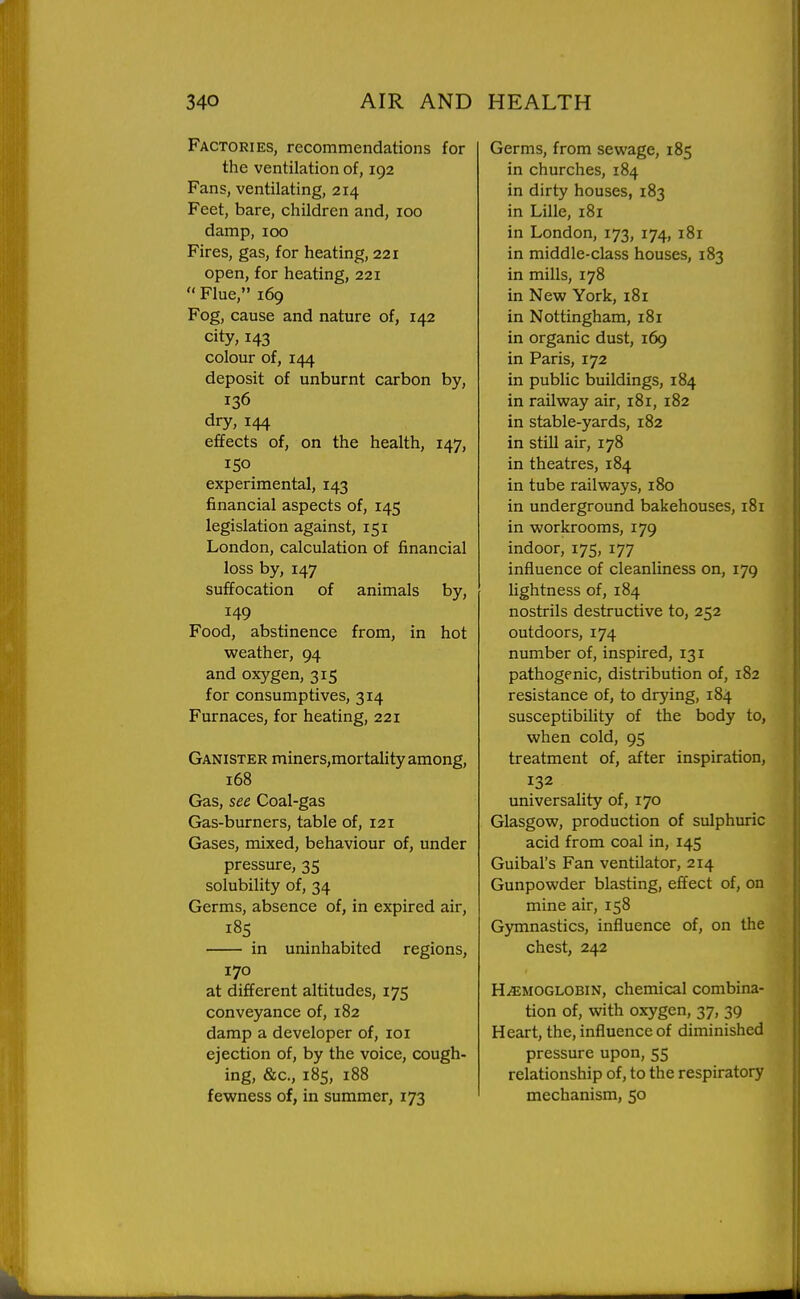 Factories, recommendations for the ventilation of, 192 Fans, ventilating, 214 Feet, bare, children and, 100 damp, 100 Fires, gas, for heating, 221 open, for heating, 221 Flue, 169 Fog, cause and nature of, 142 city, 143 colour of, 144 deposit of unburnt carbon by, 136 dry, 144 effects of, on the health, 147, 150 experimental, 143 financial aspects of, 145 legislation against, 151 London, calculation of financial loss by, 147 suffocation of animals by, 149 Food, abstinence from, in hot weather, 94 and oxygen, 315 for consumptives, 314 Furnaces, for heating, 221 Ganister miners,mortality among, 168 Gas, see Coal-gas Gas-burners, table of, 121 Gases, mixed, behaviour of, under pressure, 35 solubility of, 34 Germs, absence of, in expired air, 185 in uninhabited regions, 170 at different altitudes, 175 conveyance of, 182 damp a developer of, loi ejection of, by the voice, cough- ing, &c., 185, 188 fewness of, in summer, 173 Germs, from sewage, 185 in churches, 184 in dirty houses, 183 in Lille, 181 in London, 173, 174, 181 in middle-class houses, 183 in mills, 178 in New York, 181 in Nottingham, 181 in organic dust, 169 in Paris, 172 in public buildings, 184 in railway air, 181, 182 in stable-yards, 182 in still air, 178 in theatres, 184 in tube railways, 180 in underground bakehouses, 181 in workrooms, 179 indoor, 175, 177 influence of cleanliness on, 179 lightness of, 184 nostrils destructive to, 252 outdoors, 174 number of, inspired, 131 pathogenic, distribution of, 182 resistance of, to drying, 184 susceptibility of the body to, when cold, 95 treatment of, after inspiration, 132 universality of, 170 Glasgow, production of sulphuric acid from coal in, 145 Guibal's Fan ventilator, 214 Gunpowder blasting, effect of, on mine air, 158 Gymnastics, influence of, on the chest, 242 HiEMOGLOBiN, chemical combina- tion of, with oxygen, 37, 39 Heart, the, influence of diminished pressure upon, 55 relationship of, to the respiratory mechanism, 50