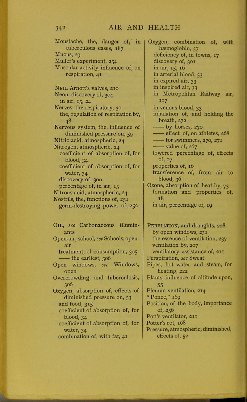 Moustache, the, danger of, in tuberculous cases, 187 Mucus, 29 MuUer's experiment, 254 Muscular activity, influence of, on respiration, 41 Neil Arnott's valves, 210 Neon, discovery of, 304 in air, 15, 24 Nerves, the respiratory, 30 the, regulation of respiration by, 48 Nervous system, the, influence of diminished pressure on, 59 Nitric acid, atmospheric, 24 Nitrogen, atmospheric, 24 coefficient of absorption of, for blood, 34 coef&cient of absorption of, for water, 34 discovery of, 300 percentage of, in air, 15 Nitrous acid, atmospheric, 24 Nostrils, the, functions of, 251 germ-destroying power of, 252 Oil, see Carbonaceous illumin- ants Open-air, school, see Schools, open- air treatment, of consumption, 305 the earliest, 306 Open windows, see Windows, open Overcrowding, and tuberculosis, 306 Oxygen, absorption of, effects of diminished pressure on, 53 and food, 315 coefficient of absorption of, for blood, 34 coefficient of absorption of, for water, 34 combination of, with fat, 41 Oxygen, combination of, with hasmoglobin, 37 deficiency of, in towns, 17 discovery of, 301 in air, 15, 16 in arterial blood, 33 in expired air, 33 in inspired air, 33 in MetropoHtan Railway air, 117 in venous blood, 33 inhalation of, and holding the breath, 272 by horses, 270 effect of, on athletes, 268 for swimmers, 270, 271 value of, 267 lowered percentage of, effects of, 17 properties of, 16 transference of, from air to blood, 36 Ozone, absorption of heat by, 73 formation and properties of, 18 in air, percentage of, 19 Perflation, and draughts, 228 by open windows, 231 the essence of ventilation, 237 ventilation by, 207 ventilatory, assistance of, 211 Perspiration, see Sweat Pipes, hot water and steam, for heating, 222 Plants, influence of altitude upon, 55 Plenum ventilation, 214  Ponce, 169 Position, of the body, importance of, 256 Pott's ventilator, 211 Potter's rot, 168 Pressure, atmospheric, diminished, effects of, 52