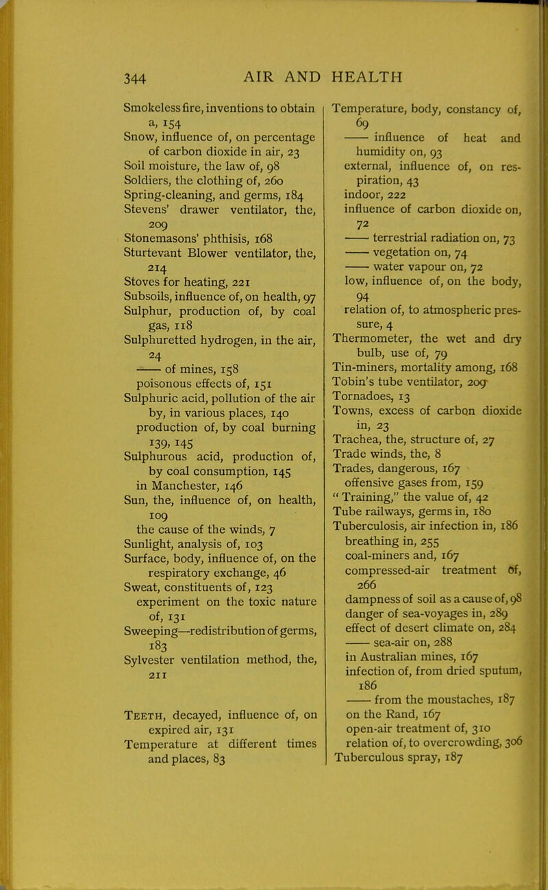 Smokeless fire, inventions to obtain a, 154 Snow, influence of, on percentage of carbon dioxide in air, 23 Soil moisture, the law of, 98 Soldiers, the clothing of, 260 Spring-cleaning, and germs, 184 Stevens' drawer ventilator, the, 209 Stonemasons' phthisis, 168 Sturtevant Blower ventilator, the, 214 Stoves for heating, 221 Subsoils, influence of, on health, 97 Sulphur, production of, by coal gas, 118 Sulphuretted hydrogen, in the au-, 24 of mines, 158 poisonous effects of, 151 Sulphuric acid, pollution of the air by, in various places, 140 production of, by coal burning 139. 14s Sulphurous acid, production of, by coal consumption, 145 in Manchester, 146 Sun, the, influence of, on health, 109 the cause of the winds, 7 Sunlight, analysis of, 103 Surface, body, influence of, on the respiratory exchange, 46 Sweat, constituents of, 123 experiment on the toxic nature of, 131 Sweeping—redistribution of germs, 183 Sylvester ventilation method, the, 211 Teeth, decayed, influence of, on expired air, 131 Temperature at different times and places, 83 Temperature, body, constancy of, 69 influence of heat and humidity on, 93 external, influence of, on res- piration, 43 indoor, 222 influence of carbon dioxide on, 72 terrestrial radiation on, 73 vegetation on, 74 water vapour on, 72 low, influence of, on the body, 94 relation of, to atmospheric pres- sure, 4 Thermometer, the wet and dry bulb, use of, 79 Tin-miners, mortality among, 168 Tobin's tube ventilator, 209- Tornadoes, 13 Towns, excess of carbon dioxide in, 23 Trachea, the, structure of, 27 Trade winds, the, 8 Trades, dangerous, 167 offensive gases from, 159 Training, the value of, 42 Tube railways, germs in, 180 Tuberculosis, air infection in, 186 breathing in, 255 coal-miners and, 167 compressed-air treatment Of, 266 dampness of soil as a cause of, 98 danger of sea-voyages in, 289 effect of desert climate on, 284 sea-air on, 288 in Australian mines, 167 infection of, from dried sputum, 186 from the moustaches, 187 on the Rand, 167 open-air treatment of, 310 relation of, to overcrowding, 306 Tuberculous spray, 187