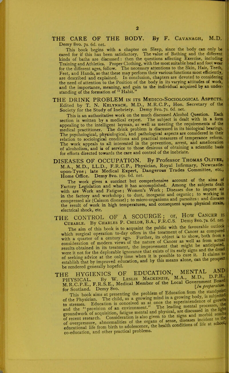 THE CARE OF THE BODY. By F. Cavanagh, M.D. Demy 8vo. /s. 6d. net. This book begins with a chapter on Sleep, since the body can only be cared for if this has been satisfactory. The value of Bathing and the different kinds of baths are discussed: then the questions affecting Exercise, including Training and Athletics. Proper Clothing, with the most suiuble head and fool wear for the different ages, follow. The necessary attentions to the Skin, Hair, Teeth Feet, and Hands, so that these may perform their various functions most efficiently are described and explained. In conclusion, chapters are devoted to considering the need of attention to the Position of the body in its varying attitudes of work, and the imporUnce, meaning, and gain to the individual acquired by an under- standing of the formation of  Habit. THE DRINK PROBLEM in its Medico-Sociological Aspects. Edited by T. N. Kelynack, M.D., M.R.C.P., Hon. Secretary of the Society for the Study of Inebriety. Demy 8vo. 7s. 6d. net. This is an authoritative work on the much discussed Alcohol Question. Each section is written by a medical expert. The subject is dealt with in a form appealing to the intelligent layman, as well as meeting the requiremenU of the medical practitioner. The drink problem is discussed in its biological hearings. The psychological, physiological, and pathological aspects are considered m their relation to sociological conditions and practical measures of temperance reform. The work appeals to all interested in the prevention, arrest, and amelioraUoo of alcoholism, and is of service to those desirous of obtaining a sdentihc basu for efforts directed towards the care and control of the inebriate. DISEASES OF OCCUPATION. By Professor Thomas Oliver, M.A., M.D., LL.D., F.R.C.P., Physician, Royal Infirmary, NewcasUe- upon-Tyne; late Medical Expert, Dangerous Trades Committee, etc., Home Office. Demy 8vo. 19s. 6d. net. The work gives a succinct but comprehensive account of the aims of Factory Legislation and what it has accomplished. Among the subjects dealt with are Work and Fatigue; Women's Work ; Diseases due to impure wr in the factory and workshop; to dust, inorganic and organic; to working m compressed air (Caisson disease); to micro-organisms and parasites : and diseases the result of work in high temperatures, and consequent upon physical straa, electrical shock, etc. U THE CONTROL OF A SCOURGE; or, How Cancer is CURABLE. By CHARLES P. Childe, B.A., F.R.C.S. Demy 8vo. 7s. 6d. net The aim of this book is to acquaint the public with th^f^'*^^^^!^ which surgical operation to-day offers in the treatment of Cancer a)mp^ with a quarter of a century ago. Further, its object is to show, both from* Snsiderltion of modern views of the nature of Cancer as weU as frorn ^^ results obtained in its treatment, the improvement that ^'g^i,^'^^^*,^^^^^^^ were it not for the deplorable ignorance that exists of its early igns and the dre^ of seeking advice at the only time when it is possible to cure it. It claimsw estabSthat by improved education, and by this means alone, can the prospect be rendered generally hopeful. THE HYGIENICS OF EDUCATION MENTAL AND PHYSICAL By W. Leslie Mackenzie, M.A., M.U., ^.l-^'l Ec.P E., F.R.S.E.. Medical Member of the Local Gove^rnentJ^ for Scotland. Demy 8vo. . ^'^ ,,„Ar^^ This book aims at presenting the problem.of EducaUoii from the stand^ of the Physician. The child, as a growing mmd in a growing body, is su^^ to stresses. Education is conceived as at once ^^e superintendence of go^ and th? '-provision of an environment. The leadmg '^^^^l P^f^'fj^'jiS ^^oundwork'of acquisition fatigue mental and physi^l, f-f^, ^ of recent research. ConsideraUon is also given to the signs «nd morDiQ of overpressure, abnormalities of the organs of sense, diseases incident to . educational life'from birth to adolescence, the health conditions of life at s co-education, and other practical problems.