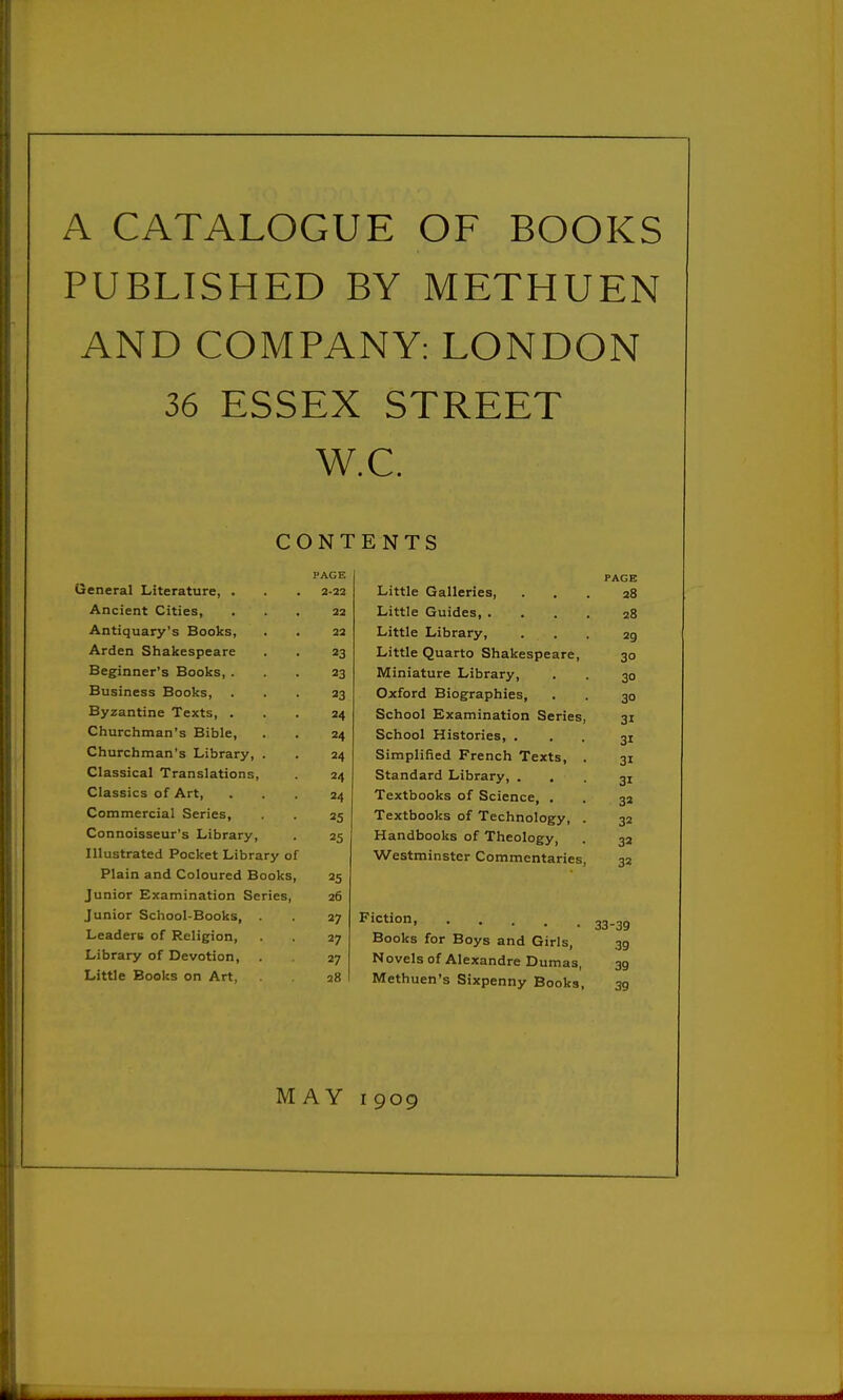 A CATALOGUE OF BOOKS PUBLISHED BY METHUEN AND COMPANY: LONDON 36 ESSEX STREET W.C. CONTENTS Ueneral Literature, . PAGE PAGE 2-22 Little Galleries, 28 Ancient Cities, 22 Little Guides, . 28 Antiquary's Books, 22 Little Library, 29 Arden Shakespeare 23 Little Quarto Shakespeare, 30 Beginner's Books, . 23 Miniature Library, 30 Business Books, 23 Oxford Biographies, 30 Byzantine Texts, . 24 School Examination Series, 31 Churchman's Bible, 24 School Histories, . 31 Churchman's Library, . 24 Simplified French Texts, . 31 Classical Translations, 24 Standard Library, . 31 Classics of Art, 24 Textbooks of Science, . 32 Commercial Series, 25 Textbooks of Technology, . 32 Connoisseur's Library, 25 Handbooks of Theology, 32 Illustrated Pocket Library of Westminster Commentaries, 32 Plain and Coloured Books, 25 Junior Examination Series, 26 Junior School-Books, . 27 33-39 Leaders of Religion, 27 Books for Boys and Girls, 39 Library of Devotion, 27 Novels of Alexandre Dumas, 39 39 Little Books on Art, 28 Methuen's Sixpenny Books,