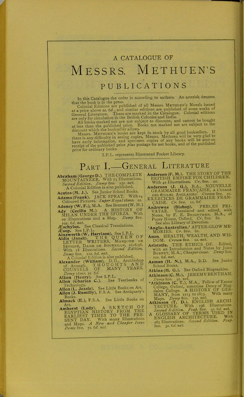 Messrs. Methuen's PUBLICATIONS In this Catalogue the order is according to authors. An asterisk denotes that the book is in the press. .,,,„,, . xt i • a Colonial Editions are published of all Messrs. Methuen s Novels issued at a price above ^s. td., and similar editions are published of some works of General Literature. These are marked in the Catalogue. Colonial editions are only for circulation in the British Colonies and India. , , i,. All books marked net are not subject to discount, and cannot be bought at less than the published price. Books not marked net are subject to the discount which the bookseller allows. _ , , „ . u i ii«,. if Messrs Methuen's books are kept in stock by all good booksellers, it there is any difficulty in seeing copies, Messrs. Methuen will be very glad to have early information, and specimen copies of any books will be sent on receipt of the published price postage for net books, and of the published price for ordinary books. I.P.L. represents Illustrated Pocket Library. Part I.—General Literature Abraham (George D.)- THE COMPLETE MOUNTAINEER. With 75 Illustrations. Second Edition. Demyivo. ^5f- »e^- A Colonial Edition is also published. Acatos (M. J.). See Junior School Books. Adams (Frank). JACK SPRAT. With 24 Coloured Pictures. Super Royalibmo. is. Adeney (W. F.), M.A. See Bennett (W. H.) Adv fCecilia M.). A HISTORY OF MIlS UNDER THE SFORZA. With 20 Illustratious and a Map. Deiny 8vo. los. 6d. net. . , „ , . /Cschylus. See Classical Translations. /Esop. SeeLP.L. , ^ c T TJT Ains-worth (W. Harrison). See I.P.L. Aldf7(Janet). THe'quEEN OF LETTER WRITERS, Marquise de S6viGNfi, Dame de Bourbilly, 1626.96. With 18 Illustrations. Second Edition. Demv Zvo. 6rf. net. , ,. , , A Colonial Edition is also published.^ ^^r£grr5'^urHTr%'f COUNSELS OF MANY YEARS. Demy xdmo. ■zs. 6d. Aiken (Henry). See I.P.L. Allen (Charles C). See Textbooks of Technology. . „ , , ^ Allen (L. Jessie). See Little Books on An. Allen (J. Romilly), F.S. A. See Antiquary s Books. , . , T. 1 Almack (E.), F.S.A. See Little Books on Art Amherst (Lady). A SKETCH OF EGYPTIAN ^HISTORY FROM THE EARLIEST TIMES TO THE PRE- SENT DAY. With m.iny Illustrations and Maps. A Nc^v and Cheaper Issve Denui ivo. qs. td. net. Anderson (F. M.). THE STORY OF THE BRITISH EMPIRE FOR CHILDREN. With 42 Illustrations. Cr. &vo. zs. Anderson (J. Q.), B.A., NOUVELLE GRAMMAIRE FRANCAISE, a l'usage DES ECOLHS Anglaises. Crown Svo. 2S. EXERCICES DE GRAMMAIRE FRAN- CAISE. Cr. Svo. IS. 6d. Andrewes (Bishop). PRECES PRI- VATAE. Translated and edited, with Notes, by F. E. Bbightman. M.A., of Pusey House, Oxford. Cr. Zvo. 6r. See also Library of Devotion. 'Anglo-Australian.' AFTER-GLOW ME- MORIES. Cr. ivo. ts. Anon. HEALTH, WEALTH, AND WIS- DOM. Crown S,vo. zs. net. Aristotle. THE ETHICS OF. Edited, with an Introduction and Notes by JonN Burnet, M.A., Cheaperissue. Demy&vo. ICS. 6d. net. Asman (H. N.), M.A., B.D. See Junior School Books. Atkins (H. Q.). See Oxford Biographies. Atkinson (C. M.). JEREMY BENTHAM. Demy %vo. 5i. net. »Atklnson (C. T.), M.A., Fellow of Exelcr College, Oxford, sometime Demy of Mag- dalen College, 'a HISTORY dF GER- MANY, from 1713 to 1815. With many Maps. Demytvo. 15s.net. Atkinson (T. D.). ENGLISH ARCHX TECTURE. With 196 Illustrations Second Edition. ^cafi.Svo. 31:^^-''-^ A GLOSSARY OF TERMS USED IN ENGLISH ARCHITECTURE. With 265 Illustrations. .'Second Edition. Fcap- Zvo. 3f. C'/. net.