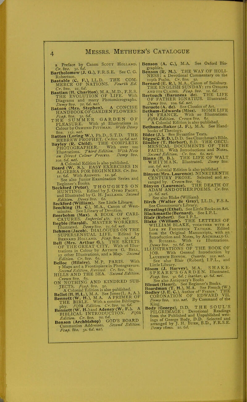 a Preface by Canon Scott Holland. Cr. Rvo. v. (id. Bartholomew (J. Q.), F.R.S.E, See C. G. Robertson. Bastable (C. P.). LLC THE COM- MERCE OF NATIONS. Fourth Ed. Cr. iivo. 2S. 6d. Bastian (H. Charlton), M.A.,M.D., F.R.S. THE EVOLUTION OF LIFE. With Diagrams and many Photomicrographs. Z>emy &va. js. 6d. nei. ^ Batson (Mrs. Stephen). A CONCISE HANDBOOKOFGARDENFLOWERS. Feat. Zvo. 3S. 6rf. THE SUMMER GARDEN OF PLEASURE. With 36 Illustrations in Colour by Osmund Pittman. Wide Demy 8vo. tV- '^et. Batten(LoringW.). Ph.D.,S.T.D. THE HEBREW PROPHET. Cr.Svo. ss.6d.nei. Bayley (R. Child). THE COMPLETE PHOTOGRAPHER. With over 100 Illustrations. Third Edition. With Note on Direct Colour Process. Demy ivo. lor. 6d. net. . ,,. , , A Colonial Edition is also published. Beard (W. S.). EASY EXERCISES IN ALGEBRA FOR BEGINNERS. Cr. Zvo. xs. 6d. With Answers, is. 9'^- See also Junior Examination Series and BeSrd (Peter)!- THOUGHTS ON HUNTING. Edited by J. Otho Paget, and Illustrated by G. H. Jalland. Second Edition. DemyZvo. 6s. Beckford (William). See Little Library. Beechins (H. C), M.A., Canon of West- minster. See Library of Devotion. Beerbohm (Max). A BOOK OF CARI- CATURES. Imperial i,io. ixs. net. Begbie (Harold). MASTER WORKERS. Illustrated. Demy Zvo. 7s. 6d. net. Behmen (Jacob). DIALOGUES ON THE SUPERSENSUAL LIFE. Edited by Bernard Holland. Fcap. %vo. V- kd. Bell (Mrs. Arthur Q.). THE SKIRTS OF THE GREAT CITY. With 16 Illus- trations in Colour by Arthur G. Bell, 17 other Illustrations, and a Map. Second Edition. Cr. Zvo. 6i. Belloc (Hilaire), M.P. PARIS. With 7 Maps and a Frontispiece in Photogravure. Second Edition, Revised. Cr.Zvo. 6s. HILLS AND THE SEA. Second Edition. Crown Svo. 6s. ON NOTHING AND KINDRED SUB- JECTS. Fca^. Svo. 5S. ,,. ^ , A Colonial Edition is also published. BelIot(H. H.L.), M.A. See Jones(L. A. A.), iennett (W. H.). M.A. A PRIMER OF THE BIBLE. With a concise Bibliogra- phy. Fi/ih Edition. Cr.Svo. 2s.6d. BentiettCW. H.)and Adeney (W. A BIBLICAL INTRODUCTION. Fi/th Edition. Cr. ivo. is. 6d. Benson (Archbishop) GOD'S BOARD Communion Addresses. Second Edition. Fcap. Si/0. 3s. 6d. net. Benson (A. C), M.A. See Oxford Bio- graphies. Benson (R. M.). THE WAY OF HOLI- NESS: a Devotional Commentary on the 119th Psalm. Cr. &vo. ss. Bernard (B. R.), M.A., Canon of Salisbury. THE ENGLISH SUNDAY: its Origins AND ITS Claims. Fca/>. Zvo. is. 6d. Bertouch (Baroness de). THE LIFE OF FATHER IGNATIUS. Illustrated. Demy Zvo, los. 6d. net. Beruete (A. de). Sec Cl.-issics of Art. Betham-Edwards (Miss). HOME LIFE IN FRANCE. With 20 Illustrations. Fi/th Edition. Cro^vn Zvo. 6s. A Colonial Edition is also publbhed. Bethune-Baker (J. F.), M.A. See Hand- books of Theology. Bidez (J.). See IJyzantine Texts. Biee8(C. R. D.), D. D. See Churchman's Bible. Bindley (T. Herbert), B.D. THE OECU- MENICAL DOCUMENTS OF THE FAITH. With Introductions and Notes. Second Edition. Cr. Zvo. 6s. net. Binns (H. B.), THE LIFE OF WALT WHITMAN. Illustrated. Demy Zvo. los. 6d. net. A Colonial Edition is also published. Binyon(Mr8. Laurence). NINETEENTH CENTURY PROSE. Selected and ar- ranged by. Crown Zvo. 6s. Binyon (Laurence). THE DEATH OF ADAM AND OTHER POEMS. Cr.Zvo. 3J. 6d. net. See also Blake (William). Birch (Walter de Gray), LL.D., F.S.A. See Connoisseur's Library. Birnstingl (Ethel). See Little Books on Art. Blackmantle (Bernard). See I. P. L. Blair (Robert). See I.P.L. Blake (William). THE LETTERS OF WILLIAM BLAKE, together with a Life by Frederick Tatham. Edited from the Original Manuscripts, with an ■ Introduction and Notes, by Archibald G. B. Russell. With 12 Illustrations. Detnv Zvo. 7s. 6d. net. ILLUSTRATIONS OF THE BOOK OF JOB. With General Introduction by Laurence Binyon. Quarto, zis. net. See also Blair (Robert), I.P.L., and Little Library. „ . ,^ Bloom (J. Harvey), M.A. SHAKE- SPEARE'S GARDEN. Illustrated. Fcap. Zvo. y. 6d. ; leather, ^s. 6d. mi. See also Antiquary's Books Blouet (Henri). See Beginner's Books. Boardman (T. H.), M.A. See French (W ) Bodley (J. E. C), Author of France. THE CORONATION OF EDWARD VII. Demy Zvo. 2ij. net. By Command of the BodytQeorge), D.D. THE SOUL'S PILGRIMAGE : Devotional Readings from the Published and Unpublished wnt- ings of George Body, D.D. Selected and airangcd by J. H. Burn, B.D., F.R.S.E. Demy j6mo. xs. 6d.