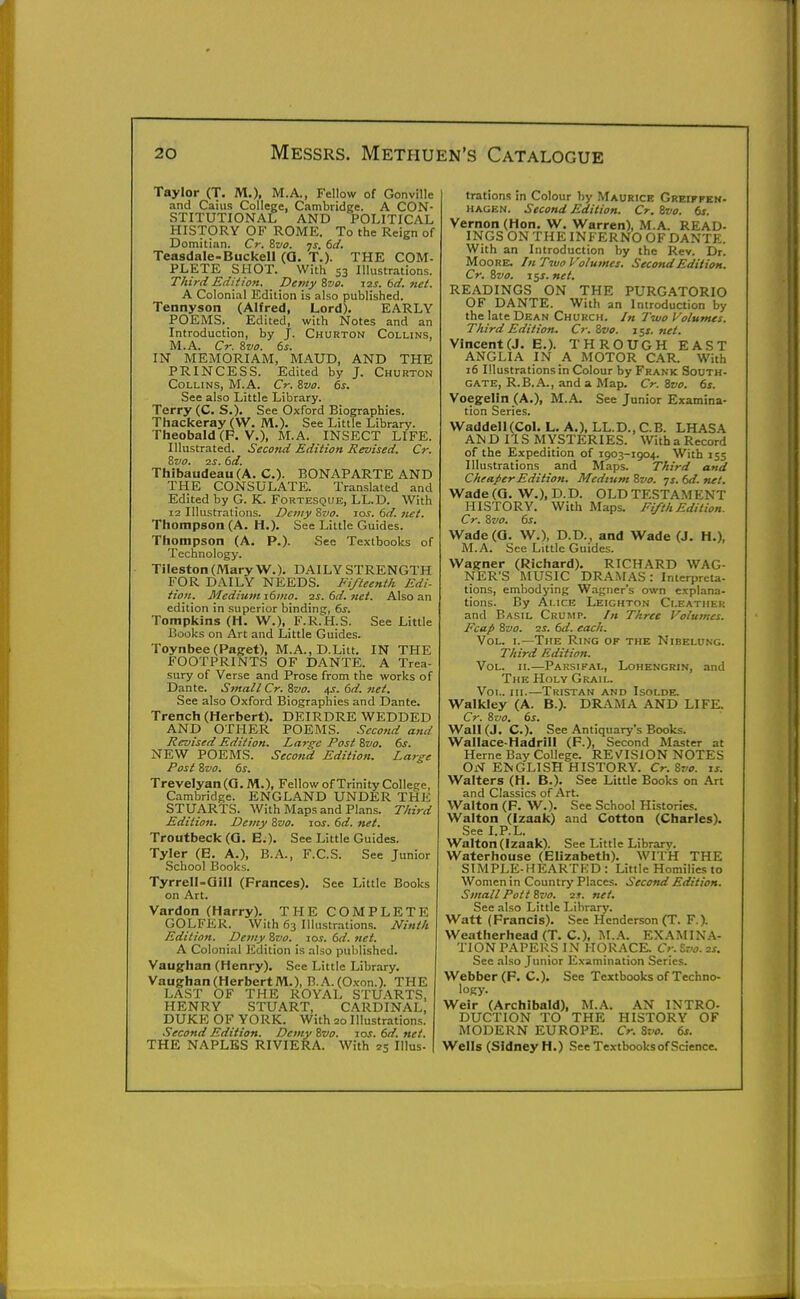 Taylor (T. M.), M.A., Fellow of Gonville and Caius College, Cambridge. A CON- STITUTIONAL AND POLITICAL HISTORY OF ROME. To the Reign of Domitian. Cr. Zvo. ys. td. Teasdale-Buckell (0. T.)- THE COM- PLETE SHOT. With 53 Illustrations. Third Editiofi. Demy Zve. izs. 6d. net. A Colonial Edition is also published. Tennyson (Alfred, Lord). EARLY POEMS. Edited, with Notes and an Introduction, by J. Churton Collins, M.A. Cr. &V0. 6s. IN MEMORIAM, MAUD, AND THE PRINCESS. Edited by J. Churton Collins, M.A. Cr. Zvo. ds. See also Little Library. Terry (C. S.). See Oxford Biographies. Thackeray (VV. M.). See Little Library. Theobald (P. v.), M.A. INSECT LIFE. Illustrated. Second Edition Revised. Cr. Zvo. 2S. 6d. Thibaudeau (A. C). BONAPARTE AND THE CONSULATE. Translated and Edited by G. K. Fortesque, LL.D. With 12 Illustrations. Detny Zvo. zos. 6d. net. Thompson (A. H.). See Little Guides. Thompson (A. P.). See Textbooks of Technology. TilestonCMaryW.). DAILY STRENGTH FOR DAILY NEEDS. Fifteenth Edi- tion. Medium i6ino. 2s. 6d. net. Also an edition in superior binding, 6^. Tompkins (H. W.), F.R.H.S. See Little Books on Art and Little Guides. Toynbee (Paget), M.A., D.Litt. IN THE FOOTPRINTS OF DANTE. A Trea- sury of Verse and Prose from the works of Dante. Small Cr. 8vo. 4s. 6d. net. See also Oxford Biographies and Dante. Trench (Herbert). DEIRDRE WEDDED AND OTHER POEMS. Second and Revised Edition. Iya7-gc Post 8»o. 6^. NEW POEMS. Second Edition. Large Post Svo. 6s. Trevelyan(a. M.), Fellow of Trinity College, Cambridge. ENGLAND UNDER THE STUARTS. With Maps and Plans. Third Edition. Demy Zvo. zos. 6d. net. Troutbeck (G. E.). See Little Guides. Tyler (E. A.), B.A., F.C.S. See Junior School Books. Tyrrell-aill (Frances). See Little Books on Art. Vardon (Harry). THE COMPLETE GOLFER. With 63 Illustrations. Ninth Edition. Demy Zvo. zos. 6d. net. A Colonial Edition is also published. Vaughan (Henry). See Little Library. Vaughan(HerbertM.), B.A.(0.\-on.). THE LAST OF THE ROYAL STUARTS, HENRY STUART, CARDINAL, DUKE OF YORK. With 20 Illustrations. •Second Edition. Demy Zvo. zos. 6d. net. THE NAPLES RIVIERA. With 25 Illus- trations in Colour by Maurice Grbifpen- HACEN. Second Edition. Cr. Zvo. 6s. Vernon (Hon. W. Warren), M.A. READ- INGS ON THE INFERNO OF DANTE. With an Introduction by the Rev. Dr. Moore. In Two Volumes. Second Edition. Cr. ivo. z^s. net. READINGS ON THE PURGATORIO OF DANTE. With an Introduction by the late Dean Church. /« Two Volumes. Third Edition. Cr. Zvo. zc^s. net. Vincent (J. E.). THROUGH EAST ANGLIA IN A MOTOR CAR. With i6 Illustrations in Colour by Frank South- gate, R.B.A., and a Map. Cr. Svo. 6s. Voegelin (A.), M.A. See Junior Examina- tion Series. Waddell(Col. L. A.), LL.D., C.B. LHASA AND IIS MYSTERIES. WithaRecord of the Expedition of 1903-1904. With 155 Illustrations and Maps. Third and Cheaper Edition. Medium Bvo. ys. 6d. net. Wade(0. W.),D.D. OLD TESTA.MENT HISTORY. With Maps. Ei/th Edition. Cr. Svo. 6s. Wade(Q. W.), D.D., and Wade (J. H.), M.A. See Little Guides. Wagner (Richard). RICHARD WAG- NER'S MUSIC DRAMAS: Interpreta- tions, embodying Wagner's own explana- tions. By Alice Leighton Cleatiier and Basil Crump. /« Three Volumes. Fcap Zvo. 2J. 6d. each. Vol. I.—The Ring of the Nibelung. Third Edition. Vol. n.—Parsifal, Lohengrin, and The Holy Grail. Vol. hi.—Tristan and Isolde. Walkley (A. B.). DRAMA AND LIFE. Cr. Svo. 6s. Wall (J. C). See Antiquary's Books. Wallace-Hadrill (F.), Second Master at Heme Bay College. REv^ISlON NOTES ON ENGLISH HISTORY. Cr. Svo. zs. Walters (H. B.). See Little Books on Art and Classics of Art. Walton (F. W.). See School Histories. Walton (Izaak) and Cotton (Charles). See I.P.L. Walton (Izaak). See Little Library. Waterhouse (Elizabeth). WITH THE SIMPLE-HEARTKD : Little Homilies to Women in Country Places. Secon/i Edition. Small Pott Svo. 2s. net. See also Little Library. Watt (Francis). See Henderson (T. F.). Weatherhead (T. C). M.A. EXAMIN.V- TION PAPERS IN HORACE. Cr. tvo. 2s. See also Junior Examination Series. Webber (F. C.). See Textbooks of Techno- logy. Weir (Archibald), M.A. AN INTRO- DUCTION TO THE HISTORY OF MODERN EUROPE. Cr. Svo. 6s. Wells (Sidney H.) See Textbooks of Science.